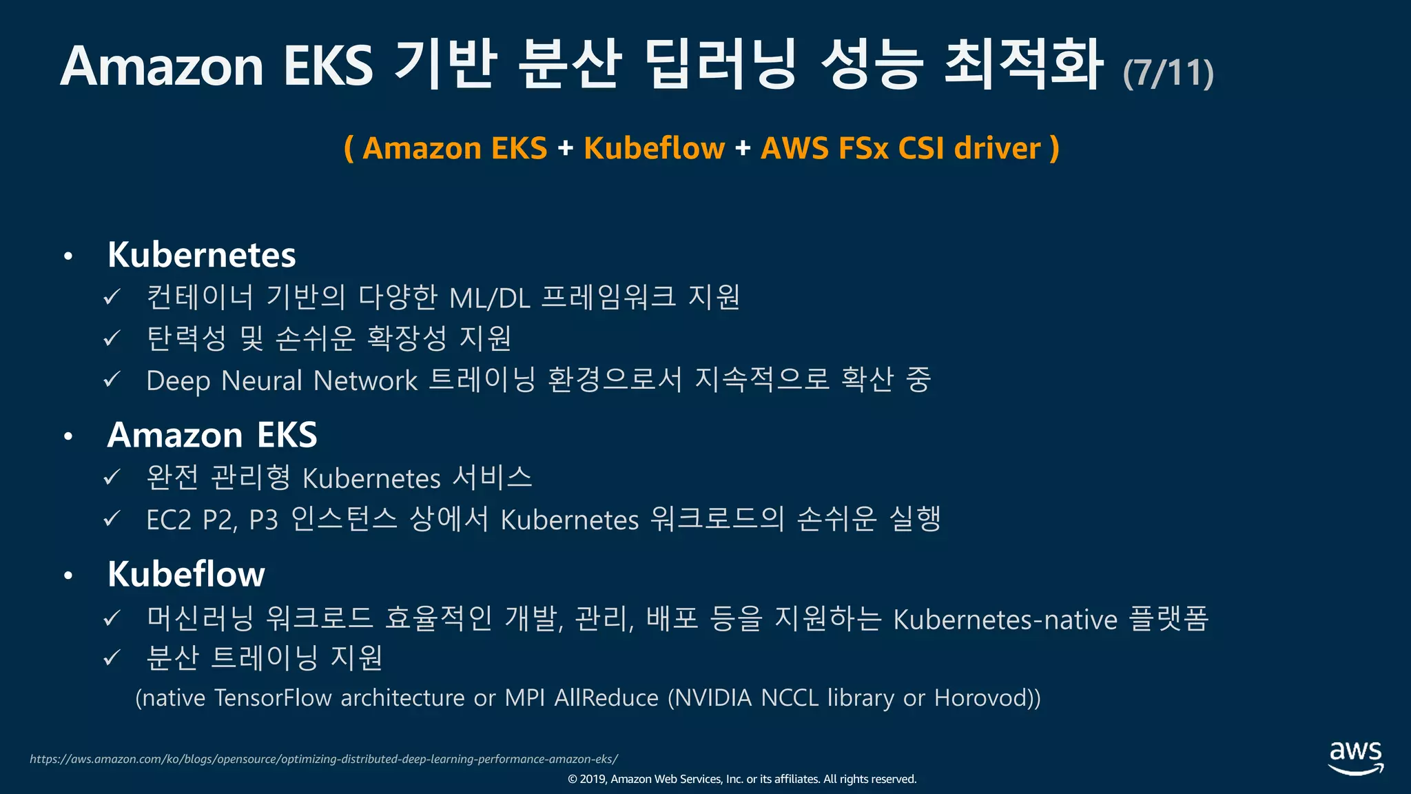 © 2019, Amazon Web Services, Inc. or its affiliates. All rights reserved.
Amazon EKS 기반 분산 딥러닝 성능 최적화 (7/11)
• Kubernetes
ü 컨테이너 기반의 다양한 ML/DL 프레임워크 지원
ü 탄력성 및 손쉬운 확장성 지원
ü Deep Neural Network 트레이닝 환경으로서 지속적으로 확산 중
• Amazon EKS
ü 완전 관리형 Kubernetes 서비스
ü EC2 P2, P3 인스턴스 상에서 Kubernetes 워크로드의 손쉬운 실행
• Kubeflow
ü 머신러닝 워크로드 효율적인 개발, 관리, 배포 등을 지원하는 Kubernetes-native 플랫폼
ü 분산 트레이닝 지원
(native TensorFlow architecture or MPI AllReduce (NVIDIA NCCL library or Horovod))
https://aws.amazon.com/ko/blogs/opensource/optimizing-distributed-deep-learning-performance-amazon-eks/
( Amazon EKS + Kubeflow + AWS FSx CSI driver )
 