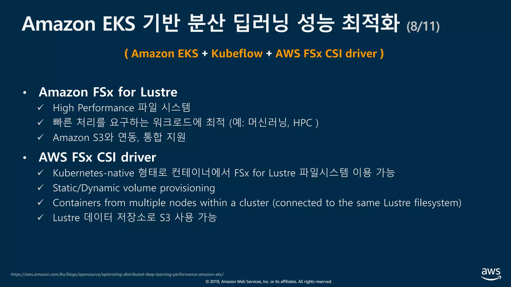 © 2019, Amazon Web Services, Inc. or its affiliates. All rights reserved.
Amazon EKS 기반 분산 딥러닝 성능 최적화 (8/11)
• Amazon FSx for Lustre
ü High Performance 파일 시스템
ü 빠른 처리를 요구하는 워크로드에 최적 (예: 머신러닝, HPC )
ü Amazon S3와 연동, 통합 지원
• AWS FSx CSI driver
ü Kubernetes-native 형태로 컨테이너에서 FSx for Lustre 파일시스템 이용 가능
ü Static/Dynamic volume provisioning
ü Containers from multiple nodes within a cluster (connected to the same Lustre filesystem)
ü Lustre 데이터 저장소로 S3 사용 가능
https://aws.amazon.com/ko/blogs/opensource/optimizing-distributed-deep-learning-performance-amazon-eks/
( Amazon EKS + Kubeflow + AWS FSx CSI driver )
 