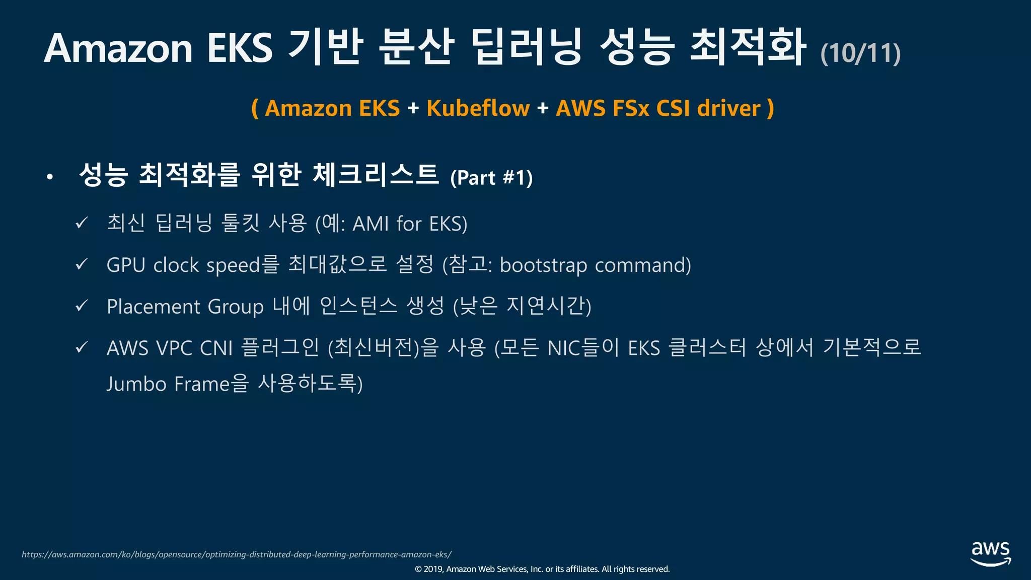© 2019, Amazon Web Services, Inc. or its affiliates. All rights reserved.
Amazon EKS 기반 분산 딥러닝 성능 최적화 (10/11)
https://aws.amazon.com/ko/blogs/opensource/optimizing-distributed-deep-learning-performance-amazon-eks/
( Amazon EKS + Kubeflow + AWS FSx CSI driver )
• 성능 최적화를 위한 체크리스트 (Part #1)
ü 최신 딥러닝 툴킷 사용 (예: AMI for EKS)
ü GPU clock speed를 최대값으로 설정 (참고: bootstrap command)
ü Placement Group 내에 인스턴스 생성 (낮은 지연시간)
ü AWS VPC CNI 플러그인 (최신버전)을 사용 (모든 NIC들이 EKS 클러스터 상에서 기본적으로
Jumbo Frame을 사용하도록)
 