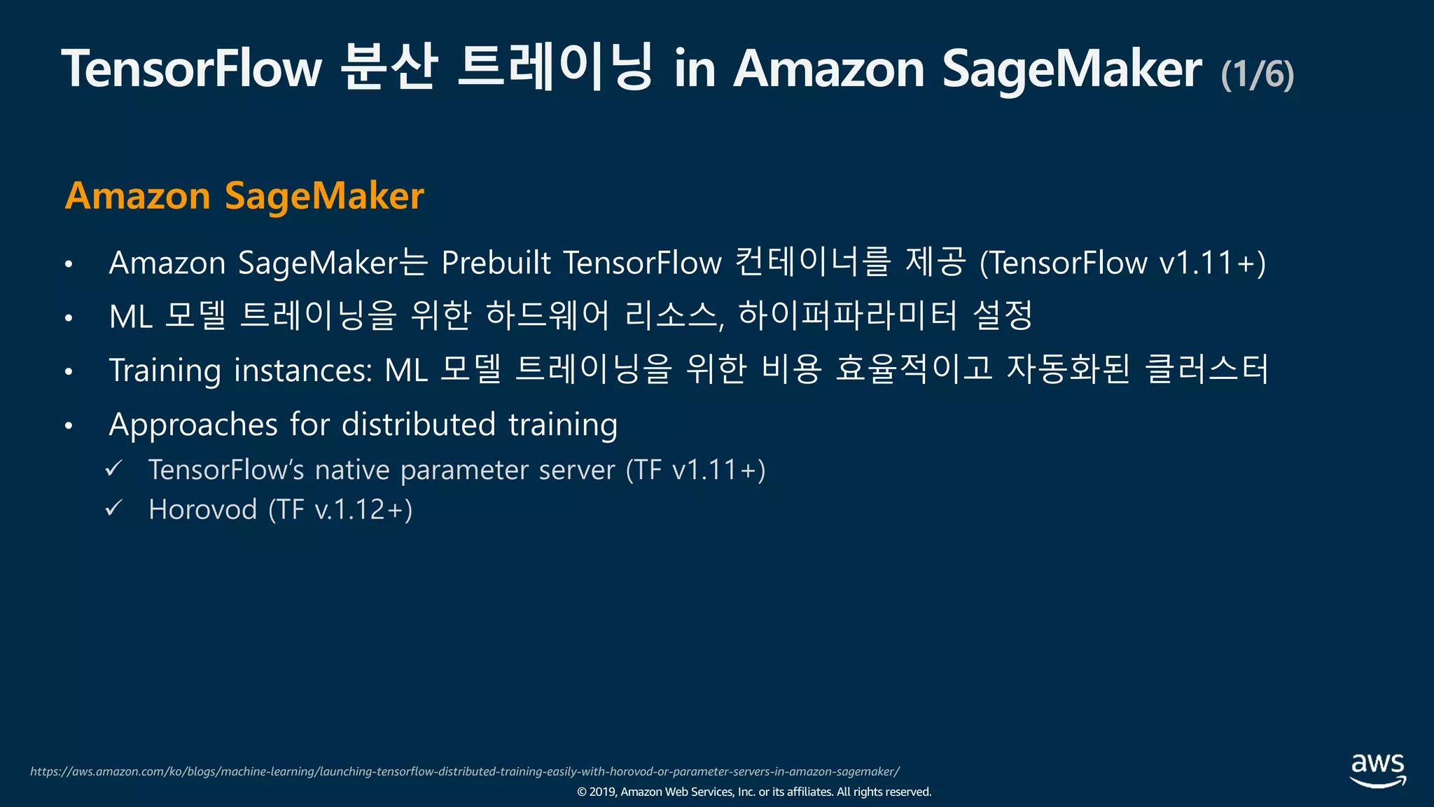 © 2019, Amazon Web Services, Inc. or its affiliates. All rights reserved.
TensorFlow 분산 트레이닝 in Amazon SageMaker (1/6)
• Amazon SageMaker는 Prebuilt TensorFlow 컨테이너를 제공 (TensorFlow v1.11+)
• ML 모델 트레이닝을 위한 하드웨어 리소스, 하이퍼파라미터 설정
• Training instances: ML 모델 트레이닝을 위한 비용 효율적이고 자동화된 클러스터
• Approaches for distributed training
ü TensorFlow’s native parameter server (TF v1.11+)
ü Horovod (TF v.1.12+)
https://aws.amazon.com/ko/blogs/machine-learning/launching-tensorflow-distributed-training-easily-with-horovod-or-parameter-servers-in-amazon-sagemaker/
Amazon SageMaker
 