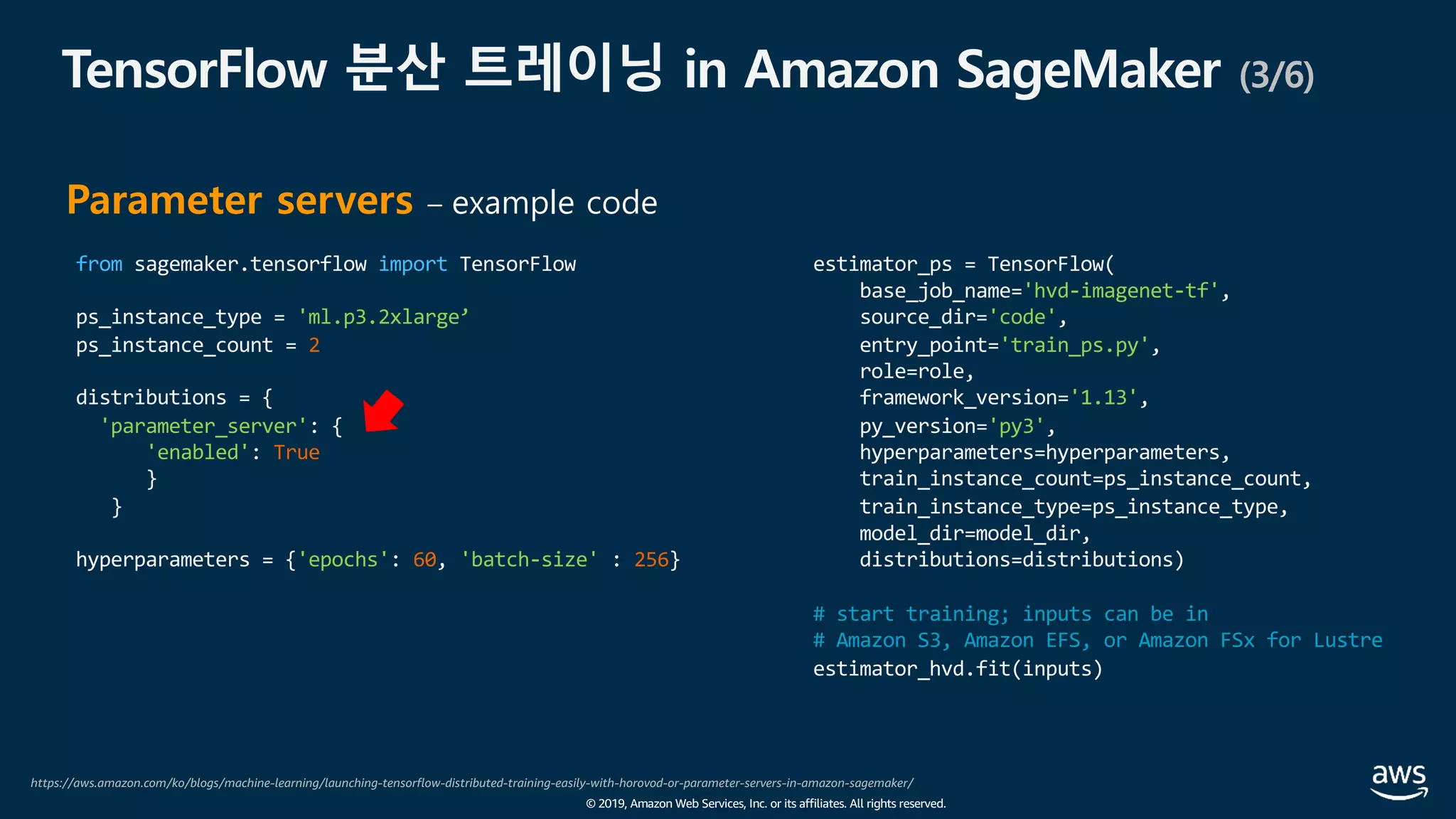 © 2019, Amazon Web Services, Inc. or its affiliates. All rights reserved.
TensorFlow 분산 트레이닝 in Amazon SageMaker (3/6)
https://aws.amazon.com/ko/blogs/machine-learning/launching-tensorflow-distributed-training-easily-with-horovod-or-parameter-servers-in-amazon-sagemaker/
Parameter servers – example code
from sagemaker.tensorflow import TensorFlow
ps_instance_type = 'ml.p3.2xlarge’
ps_instance_count = 2
distributions = {
'parameter_server': {
'enabled': True
}
}
hyperparameters = {'epochs': 60, 'batch-size' : 256}
estimator_ps = TensorFlow(
base_job_name='hvd-imagenet-tf',
source_dir='code',
entry_point='train_ps.py',
role=role,
framework_version='1.13',
py_version='py3',
hyperparameters=hyperparameters,
train_instance_count=ps_instance_count,
train_instance_type=ps_instance_type,
model_dir=model_dir,
distributions=distributions)
# start training; inputs can be in
# Amazon S3, Amazon EFS, or Amazon FSx for Lustre
estimator_hvd.fit(inputs)
 
