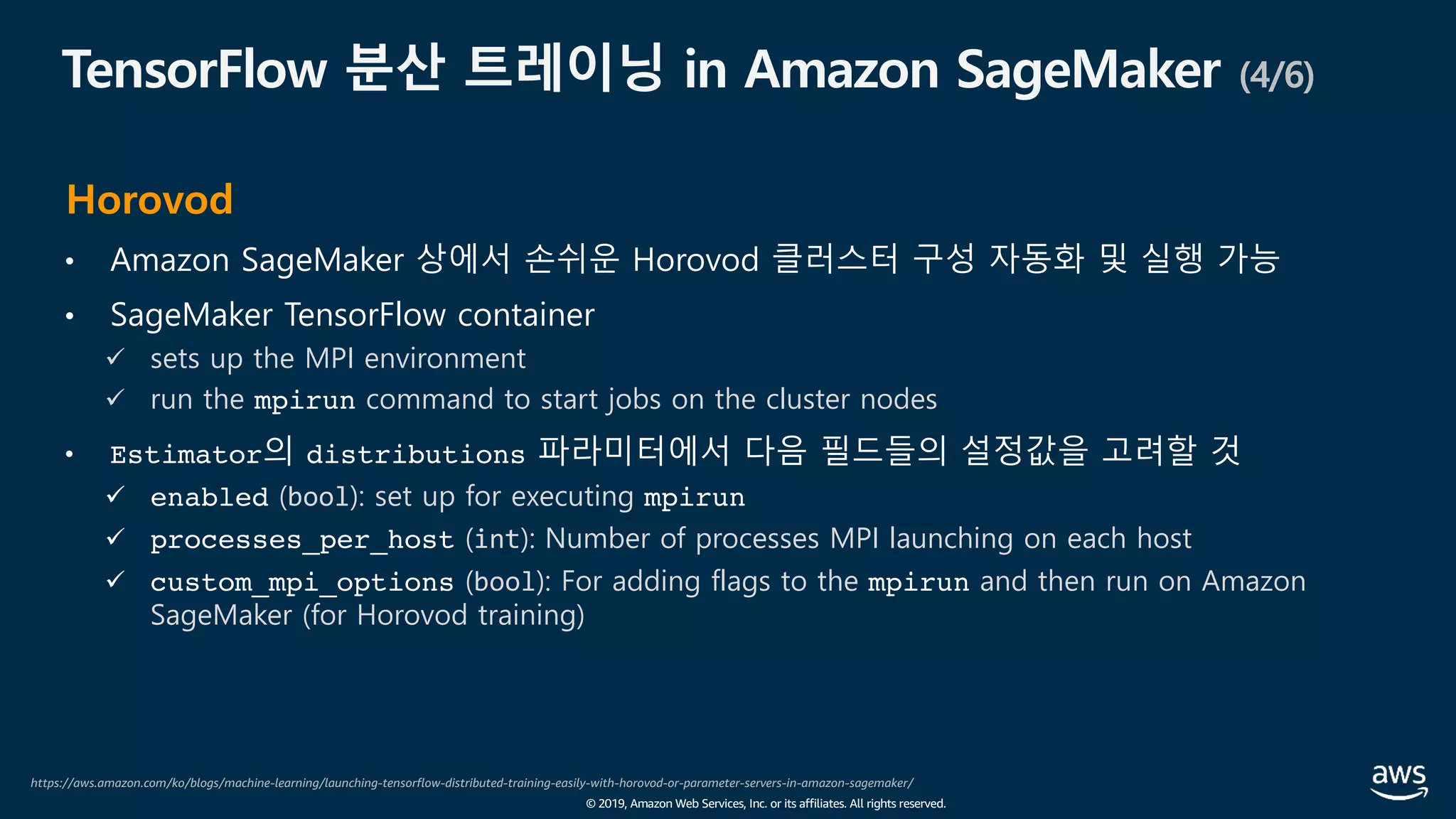 © 2019, Amazon Web Services, Inc. or its affiliates. All rights reserved.
TensorFlow 분산 트레이닝 in Amazon SageMaker (4/6)
• Amazon SageMaker 상에서 손쉬운 Horovod 클러스터 구성 자동화 및 실행 가능
• SageMaker TensorFlow container
ü sets up the MPI environment
ü run the mpirun command to start jobs on the cluster nodes
• Estimator의 distributions 파라미터에서 다음 필드들의 설정값을 고려할 것
ü enabled (bool): set up for executing mpirun
ü processes_per_host (int): Number of processes MPI launching on each host
ü custom_mpi_options (bool): For adding flags to the mpirun and then run on Amazon
SageMaker (for Horovod training)
https://aws.amazon.com/ko/blogs/machine-learning/launching-tensorflow-distributed-training-easily-with-horovod-or-parameter-servers-in-amazon-sagemaker/
Horovod
 