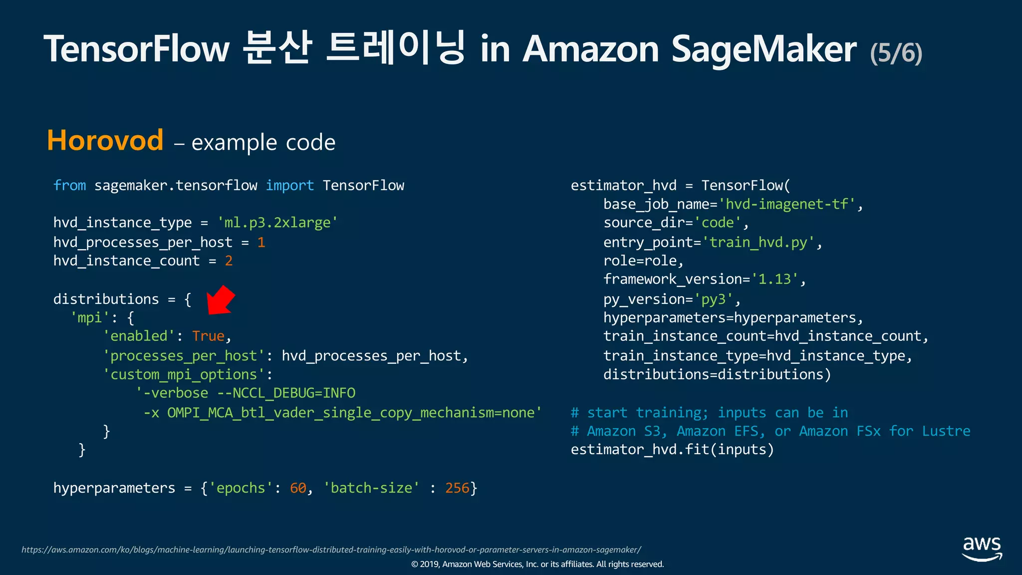 © 2019, Amazon Web Services, Inc. or its affiliates. All rights reserved.
TensorFlow 분산 트레이닝 in Amazon SageMaker (5/6)
https://aws.amazon.com/ko/blogs/machine-learning/launching-tensorflow-distributed-training-easily-with-horovod-or-parameter-servers-in-amazon-sagemaker/
Horovod – example code
from sagemaker.tensorflow import TensorFlow
hvd_instance_type = 'ml.p3.2xlarge'
hvd_processes_per_host = 1
hvd_instance_count = 2
distributions = {
'mpi': {
'enabled': True,
'processes_per_host': hvd_processes_per_host,
'custom_mpi_options':
'-verbose --NCCL_DEBUG=INFO
-x OMPI_MCA_btl_vader_single_copy_mechanism=none'
}
}
hyperparameters = {'epochs': 60, 'batch-size' : 256}
estimator_hvd = TensorFlow(
base_job_name='hvd-imagenet-tf',
source_dir='code',
entry_point='train_hvd.py',
role=role,
framework_version='1.13',
py_version='py3',
hyperparameters=hyperparameters,
train_instance_count=hvd_instance_count,
train_instance_type=hvd_instance_type,
distributions=distributions)
# start training; inputs can be in
# Amazon S3, Amazon EFS, or Amazon FSx for Lustre
estimator_hvd.fit(inputs)
 