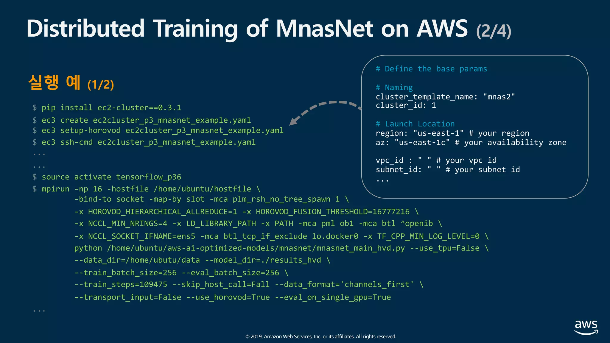 © 2019, Amazon Web Services, Inc. or its affiliates. All rights reserved.
$ pip install ec2-cluster==0.3.1
$ ec3 create ec2cluster_p3_mnasnet_example.yaml
$ ec3 setup-horovod ec2cluster_p3_mnasnet_example.yaml
$ ec3 ssh-cmd ec2cluster_p3_mnasnet_example.yaml
...
...
$ source activate tensorflow_p36
$ mpirun -np 16 -hostfile /home/ubuntu/hostfile 
-bind-to socket -map-by slot -mca plm_rsh_no_tree_spawn 1 
-x HOROVOD_HIERARCHICAL_ALLREDUCE=1 -x HOROVOD_FUSION_THRESHOLD=16777216 
-x NCCL_MIN_NRINGS=4 -x LD_LIBRARY_PATH -x PATH -mca pml ob1 -mca btl ^openib 
-x NCCL_SOCKET_IFNAME=ens5 -mca btl_tcp_if_exclude lo.docker0 -x TF_CPP_MIN_LOG_LEVEL=0 
python /home/ubuntu/aws-ai-optimized-models/mnasnet/mnasnet_main_hvd.py --use_tpu=False 
--data_dir=/home/ubutu/data --model_dir=./results_hvd 
--train_batch_size=256 --eval_batch_size=256 
--train_steps=109475 --skip_host_call=Fall --data_format='channels_first' 
--transport_input=False --use_horovod=True --eval_on_single_gpu=True
...
Distributed Training of MnasNet on AWS (2/4)
실행 예 (1/2)
# Define the base params
# Naming
# Launch Location
 