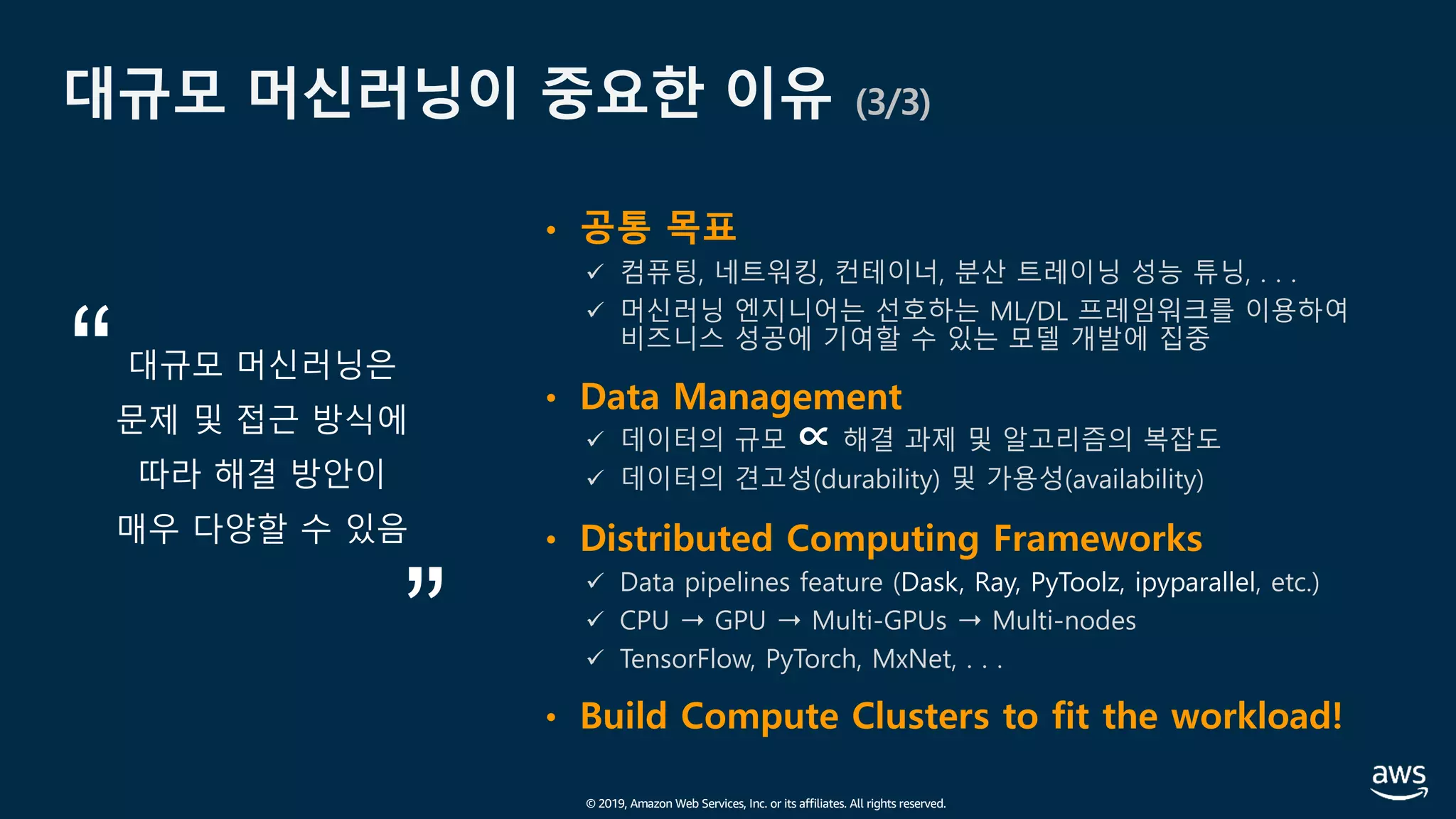 © 2019, Amazon Web Services, Inc. or its affiliates. All rights reserved.
대규모 머신러닝이 중요한 이유 (3/3)
• 공통 목표
ü 컴퓨팅, 네트워킹, 컨테이너, 분산 트레이닝 성능 튜닝, . . .
ü 머신러닝 엔지니어는 선호하는 ML/DL 프레임워크를 이용하여
비즈니스 성공에 기여할 수 있는 모델 개발에 집중
• Data Management
ü 데이터의 규모 ∝ 해결 과제 및 알고리즘의 복잡도
ü 데이터의 견고성(durability) 및 가용성(availability)
• Distributed Computing Frameworks
ü Data pipelines feature (Dask, Ray, PyToolz, ipyparallel, etc.)
ü CPU ➝ GPU ➝ Multi-GPUs ➝ Multi-nodes
ü TensorFlow, PyTorch, MxNet, . . .
• Build Compute Clusters to fit the workload!
대규모 머신러닝은
문제 및 접근 방식에
따라 해결 방안이
매우 다양할 수 있음
 