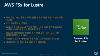© 2019, Amazon Web Services, Inc. or its affiliates. All rights reserved.
AWS FSx for Lustre
• 머신 러닝, HPC, 동영상 처리, 금융 모델링 등을 위한 고성능 파일
시스템
• S3와 기본적으로 연동됨
• Lustre는 1 millisecond 미만의 지연 시간과 초당 수백 Gigabytes,
수백만 IOPS로 확장되는 처리량을 지원
• POSIX와 호환되므로, 특별히 추가 변경 없이 기존 Linux 기반
애플리케이션 사용 가능
• 사용한 리소스에 대해서만 비용 지불 (최소약정/선수금 없음)
• 클라이언트 OS 커널 모듈 변경 작업 필요없음
(https://aws.amazon.com/ko/fsx/lustre/)
Amazon FSx
for Lustre
 