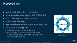 © 2019, Amazon Web Services, Inc. or its affiliates. All rights reserved.
Horovod (1/9)
• 분산 딥러닝을 위한 오픈 소스 프레임워크
• Stock TensorFlow, Keras, PyTorch 등과 연동하여 동작
• 쉽고 간단한 설치 `pip install horovod`
• 고급 알고리즘 사용 가능
• High-Performance 네트워크 (RDMA, GPUDirect) 지원
• ML 엔지니어와 인프라를 분리
ü 인프라팀은 컨테이너 및 MPI 환경을 제공
ü ML 엔지니어는 선호하는 딥러닝 프레임워크 사용
ü 프레임워크 상에서 분산 트레이닝에 대한 공통 기대치
(인프라팀 & ML 엔지니어)
horovod.ai
https://eng.uber.com/horovod/
 