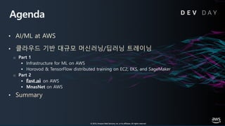 © 2019, Amazon Web Services, Inc. or its affiliates. All rights reserved.
Agenda
• AI/ML at AWS
• 클라우드 기반 대규모 머신러닝/딥러닝 트레이닝
o Part 1
§ Infrastructure for ML on AWS
§ Horovod & TensorFlow distributed training on EC2, EKS, and SageMaker
o Part 2
§ on AWS
§ MnasNet on AWS
• Summary
D E V D A Y
© 2019, Amazon Web Services, Inc. or its affiliates. All rights reserved.
fast.ai
 