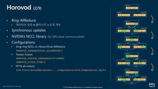 © 2019, Amazon Web Services, Inc. or its affiliates. All rights reserved.
Horovod (2/9)
• Ring-AllReduce
ü 데이터의 규모 ∝ 클러스터 노드의 개수
• Synchronous updates
• NVIDIA’s NCCL library (for GPU-level communication)
• Configurations
ü Sing-ring NCCL vs. Hierarchical AllReduce
HOROVOD_HIERARCHICAL_ALLREDUCE=1
ü Tensor Fusion
HOROVOD_FUSION_THRESHOLD=67108864
HOROVOD_CYCLE_TIME=5
ü FP16 all-reduce
hvd.DistributedOptimizer(...,compression=hvd.Compression.fp16)
https://eng.uber.com/horovod/
Worker A
5 13 8 19 42 1
Worker C
9 27 3 15 8 4
Worker B
8 11 4 2 7 7
Worker A
5 13 8 19 50 5
Worker C
9 27 7 17 8 4
Worker B
13 24 4 2 7 7
Worker A
5 13 15 36 50 5
Worker C
22 51 7 17 8 4
Worker B
13 24 4 2 57 12
Worker A
22 51 15 36 50 5
Worker C
22 51 7 17 57 12
Worker B
13 24 15 36 57 12
Worker A
22 51 15 36 57 12
Worker C
22 51 15 36 57 12
Worker B
22 51 15 36 57 12
 