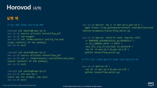 © 2019, Amazon Web Services, Inc. or its affiliates. All rights reserved.
Horovod (4/9)
실행 예
# Use AWS Deep Learning AMI
laptop$ ssh ubuntu@<aws-ip-1>
aws-ip-1$ source activate tensorflow_p27
aws-ip-1$ ssh-keygen
aws-ip-1$ cat /home/ubuntu/.ssh/id_rsa.pub
[copy contents of the pubkey]
aws-ip-1$ exit
laptop$ ssh ubuntu@<aws-ip-2>
aws-ip-2$ source activate tensorflow_p27
aws-ip-2$ cat >> /home/ubuntu/.ssh/authorized_keys
[paste contents of the pubkey]
aws-ip-2$ exit
laptop$ ssh ubuntu@<aws-ip-1>
aws-ip-2$ ssh aws-ip-2
[will ask for prompt, say yes]
aws-ip-2$ exit
aws-ip-1$ mpirun -np 2 -H aws-ip-1,aws-ip-2 
wget https://raw.githubusercontent.com/uber/horovod
/master/examples/tensorflow_mnist.py
aws-ip-1$ mpirun -bind-to none -map-by slot
-x HOROVOD_HIERARCHICAL_ALLREDUCE=1 
-x LD_LIBRARY_PATH -x PATH 
-mca btl_tcp_if_exclude lo,docker0 
–np 16 -H aws-ip-1:8,aws-ip-2:8 
python tensorflow_mnist.py
# Pro tip: hide mpirun args into mpirun.sh
aws-ip-1$ mpirun.sh 
–np 16 –H aws-ip-1:8,aws-ip-2:8 
python tensorflow_mnist.py
( source code from https://github.com/horovod/horovod )
 