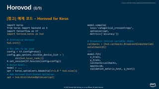 © 2019, Amazon Web Services, Inc. or its affiliates. All rights reserved.
Horovod (8/9)
[참고] 예제 코드 – Horovod for Keras
import keras
from keras import backend as K
import tensorflow as tf
import horovod.keras as hvd
# Initialize Horovod
hvd.init()
# Pin GPU to be used
config = tf.ConfigProto()
config.gpu_options.visible_device_list = 
str(hvd.local_rank())
K.set_session(tf.Session(config=config))
# Build model...
model = ...
opt = keras.optimizers.Adadelta(lr=1.0 * hvd.size())
# Add Horovod Distributed Optimizer.
opt = hvd.DistributedOptimizer(opt)
model.compile(
loss='categorical_crossentropy’,
optimizer=opt,
metrics=['accuracy'])
# Broadcast initial variable state.
callbacks = [hvd.callbacks.BroadcastGlobalVariabl
esCallback(0)]
...
model.fit(
x_train,
y_train,
callbacks=callbacks,
epochs=10,
validation_data=(x_test, y_test))
( source code from https://github.com/horovod/horovod )
 