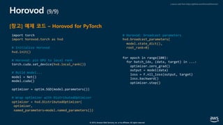 © 2019, Amazon Web Services, Inc. or its affiliates. All rights reserved.
Horovod (9/9)
[참고] 예제 코드 – Horovod for PyTorch
import torch
import horovod.torch as hvd
# Initialize Horovod
hvd.init()
# Horovod: pin GPU to local rank
torch.cuda.set_device(hvd.local_rank())
# Build model...
model = Net()
model.cuda()
optimizer = optim.SGD(model.parameters())
# Wrap optimizer with DistributedOptimizer
optimizer = hvd.DistributedOptimizer(
optimizer,
named_parameters=model.named_parameters())
# Horovod: broadcast parameters
hvd.broadcast_parameters(
model.state_dict(),
root_rank=0)
for epoch in range(100):
for batch_idx, (data, target) in ...:
optimizer.zero_grad()
output = model(data)
loss = F.nll_loss(output, target)
loss.backward()
optimizer.step()
( source code from https://github.com/horovod/horovod )
 