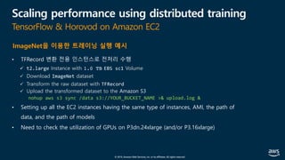 © 2019, Amazon Web Services, Inc. or its affiliates. All rights reserved.
Scaling performance using distributed training
TensorFlow & Horovod on Amazon EC2
• TFRecord 변환 전용 인스턴스로 전처리 수행
ü t2.large Instance with 1.0 TB EBS sc1 Volume
ü Download ImageNet dataset
ü Transform the raw dataset with TFRecord
ü Upload the transformed dataset to the Amazon S3
nohup aws s3 sync /data s3://YOUR_BUCKET_NAME >& upload.log &
• Setting up all the EC2 instances having the same type of instances, AMI, the path of
data, and the path of models
• Need to check the utilization of GPUs on P3dn.24xlarge (and/or P3.16xlarge)
ImageNet을 이용한 트레이닝 실행 예시
 