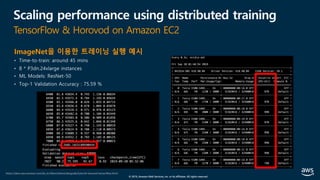 © 2019, Amazon Web Services, Inc. or its affiliates. All rights reserved.
Scaling performance using distributed training
TensorFlow & Horovod on Amazon EC2
ImageNet을 이용한 트레이닝 실행 예시
• Time-to-train: around 45 mins
• 8 * P3dn.24xlarge instances
• ML Models: ResNet-50
• Top-1 Validation Accuracy : 75.59 %
https://docs.aws.amazon.com/ko_kr/dlami/latest/devguide/tutorial-horovod-tensorflow.html
 