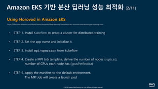 © 2019, Amazon Web Services, Inc. or its affiliates. All rights reserved.
Amazon EKS 기반 분산 딥러닝 성능 최적화 (2/11)
• STEP 1. Install Kubeflow to setup a cluster for distributed training
• STEP 2. Set the app name and initialize it.
• STEP 3. Install mpi-operator from kubeflow
• STEP 4. Create a MPI Job template, define the number of nodes (replicas),
number of GPUs each node has (gpusPerReplica)
• STEP 5. Apply the manifest to the default environment.
The MPI Job will create a launch pod
Using Horovod in Amazon EKS
https://docs.aws.amazon.com/dlami/latest/devguide/deep-learning-containers-eks-tutorials-distributed-gpu-training.html
 