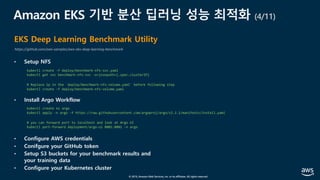 © 2019, Amazon Web Services, Inc. or its affiliates. All rights reserved.
Amazon EKS 기반 분산 딥러닝 성능 최적화 (4/11)
EKS Deep Learning Benchmark Utility
https://github.com/aws-samples/aws-eks-deep-learning-benchmark
• Setup NFS
• Install Argo Workflow
• Configure AWS credentials
• Conifgure your GitHub token
• Setup S3 buckets for your benchmark results and
your training data
• Configure your Kubernetes cluster
kubectl create -f deploy/benchmark-nfs-svc.yaml
kubectl get svc benchmark-nfs-svc -o=jsonpath={.spec.clusterIP}
# Replace ip in the `deploy/benchmark-nfs-volume.yaml` before following step
kubectl create -f deploy/benchmark-nfs-volume.yaml
kubectl create ns argo
kubectl apply -n argo -f https://raw.githubusercontent.com/argoproj/argo/v2.2.1/manifests/install.yaml
# you can forward port to localhost and look at Argo UI
kubectl port-forward deployment/argo-ui 8001:8001 -n argo
 