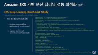 © 2019, Amazon Web Services, Inc. or its affiliates. All rights reserved.
Amazon EKS 기반 분산 딥러닝 성능 최적화 (5/11)
EKS Deep Learning Benchmark Utility
https://github.com/aws-samples/aws-eks-deep-learning-benchmark
• Run the benchmmark jobs
s3ResultPath: 's3://kubeflow-pipeline-data/benchmark/',
s3DatasetPath: 's3://eks-dl-benchmark/imagenet/',
clusterConfig: 's3://kubeflow-pipeline-data/benchmark/cluster_config.yaml',
experiments: [{
experiment: 'experiment-20190415-01',
trainingJobConfig: 's3://kubeflow-pipeline-data/benchmark/mpi-job-imagenet.yaml',
trainingJobPkg: 'mpi-job',
trainingJobPrototype: 'mpi-job-custom',
// Change to upstream once https://github.com/kubeflow/kubeflow/pull/3062 is merged
trainingJobRegistry: 'github.com/jeffwan/kubeflow/tree/make_kubebench_reporter_optional/kubeflow',
}],
githubSecretName: 'github-token',
githubSecretTokenKeyName: 'GITHUB_TOKEN',
image: 'seedjeffwan/benchmark-runner:20190424',
name: '20190424-00',
namespace: 'default',
nfsVolume: 'benchmark-pv',
nfsVolumeClaim: 'benchmark-pvc',
region: 'us-west-2',
trainingDatasetVolume: 'dataset-claim',
s3SecretName: 'aws-secret',
s3SecretAccesskeyidKeyName: 'AWS_ACCESS_KEY_ID',
s3SecretSecretaccesskeyKeyName: 'AWS_SECRET_ACCESS_KEY',
storageBackend: 'fsx',
kubeflowRegistry: 'github.com/jeffwan/kubeflow/tree/make_kubebench_reporter_optional/kubeflow'
1. Update your workflow
setting using ks command
2. Update benchmark
workflow manifest directly
 