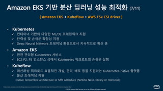 © 2019, Amazon Web Services, Inc. or its affiliates. All rights reserved.
Amazon EKS 기반 분산 딥러닝 성능 최적화 (7/11)
• Kubernetes
ü 컨테이너 기반의 다양한 ML/DL 프레임워크 지원
ü 탄력성 및 손쉬운 확장성 지원
ü Deep Neural Network 트레이닝 환경으로서 지속적으로 확산 중
• Amazon EKS
ü 완전 관리형 Kubernetes 서비스
ü EC2 P2, P3 인스턴스 상에서 Kubernetes 워크로드의 손쉬운 실행
• Kubeflow
ü 머신러닝 워크로드 효율적인 개발, 관리, 배포 등을 지원하는 Kubernetes-native 플랫폼
ü 분산 트레이닝 지원
(native TensorFlow architecture or MPI AllReduce (NVIDIA NCCL library or Horovod))
https://aws.amazon.com/ko/blogs/opensource/optimizing-distributed-deep-learning-performance-amazon-eks/
( Amazon EKS + Kubeflow + AWS FSx CSI driver )
 