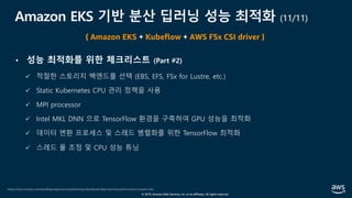 © 2019, Amazon Web Services, Inc. or its affiliates. All rights reserved.
Amazon EKS 기반 분산 딥러닝 성능 최적화 (11/11)
https://aws.amazon.com/ko/blogs/opensource/optimizing-distributed-deep-learning-performance-amazon-eks/
( Amazon EKS + Kubeflow + AWS FSx CSI driver )
• 성능 최적화를 위한 체크리스트 (Part #2)
ü 적절한 스토리지 백엔드를 선택 (EBS, EFS, FSx for Lustre, etc.)
ü Static Kubernetes CPU 관리 정책을 사용
ü MPI processor
ü Intel MKL DNN 으로 TensorFlow 환경을 구축하여 GPU 성능을 최적화
ü 데이터 변환 프로세스 및 스레드 병렬화를 위한 TensorFlow 최적화
ü 스레드 풀 조정 및 CPU 성능 튜닝
 