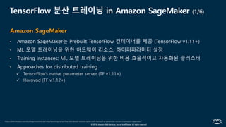 © 2019, Amazon Web Services, Inc. or its affiliates. All rights reserved.
TensorFlow 분산 트레이닝 in Amazon SageMaker (1/6)
• Amazon SageMaker는 Prebuilt TensorFlow 컨테이너를 제공 (TensorFlow v1.11+)
• ML 모델 트레이닝을 위한 하드웨어 리소스, 하이퍼파라미터 설정
• Training instances: ML 모델 트레이닝을 위한 비용 효율적이고 자동화된 클러스터
• Approaches for distributed training
ü TensorFlow’s native parameter server (TF v1.11+)
ü Horovod (TF v.1.12+)
https://aws.amazon.com/ko/blogs/machine-learning/launching-tensorflow-distributed-training-easily-with-horovod-or-parameter-servers-in-amazon-sagemaker/
Amazon SageMaker
 
