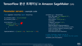 © 2019, Amazon Web Services, Inc. or its affiliates. All rights reserved.
TensorFlow 분산 트레이닝 in Amazon SageMaker (3/6)
https://aws.amazon.com/ko/blogs/machine-learning/launching-tensorflow-distributed-training-easily-with-horovod-or-parameter-servers-in-amazon-sagemaker/
Parameter servers – example code
from sagemaker.tensorflow import TensorFlow
ps_instance_type = 'ml.p3.2xlarge’
ps_instance_count = 2
distributions = {
'parameter_server': {
'enabled': True
}
}
hyperparameters = {'epochs': 60, 'batch-size' : 256}
estimator_ps = TensorFlow(
base_job_name='hvd-imagenet-tf',
source_dir='code',
entry_point='train_ps.py',
role=role,
framework_version='1.13',
py_version='py3',
hyperparameters=hyperparameters,
train_instance_count=ps_instance_count,
train_instance_type=ps_instance_type,
model_dir=model_dir,
distributions=distributions)
# start training; inputs can be in
# Amazon S3, Amazon EFS, or Amazon FSx for Lustre
estimator_hvd.fit(inputs)
 
