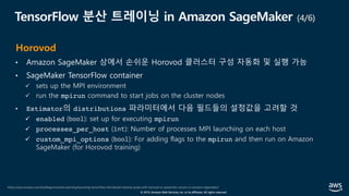 © 2019, Amazon Web Services, Inc. or its affiliates. All rights reserved.
TensorFlow 분산 트레이닝 in Amazon SageMaker (4/6)
• Amazon SageMaker 상에서 손쉬운 Horovod 클러스터 구성 자동화 및 실행 가능
• SageMaker TensorFlow container
ü sets up the MPI environment
ü run the mpirun command to start jobs on the cluster nodes
• Estimator의 distributions 파라미터에서 다음 필드들의 설정값을 고려할 것
ü enabled (bool): set up for executing mpirun
ü processes_per_host (int): Number of processes MPI launching on each host
ü custom_mpi_options (bool): For adding flags to the mpirun and then run on Amazon
SageMaker (for Horovod training)
https://aws.amazon.com/ko/blogs/machine-learning/launching-tensorflow-distributed-training-easily-with-horovod-or-parameter-servers-in-amazon-sagemaker/
Horovod
 