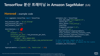 © 2019, Amazon Web Services, Inc. or its affiliates. All rights reserved.
TensorFlow 분산 트레이닝 in Amazon SageMaker (5/6)
https://aws.amazon.com/ko/blogs/machine-learning/launching-tensorflow-distributed-training-easily-with-horovod-or-parameter-servers-in-amazon-sagemaker/
Horovod – example code
from sagemaker.tensorflow import TensorFlow
hvd_instance_type = 'ml.p3.2xlarge'
hvd_processes_per_host = 1
hvd_instance_count = 2
distributions = {
'mpi': {
'enabled': True,
'processes_per_host': hvd_processes_per_host,
'custom_mpi_options':
'-verbose --NCCL_DEBUG=INFO
-x OMPI_MCA_btl_vader_single_copy_mechanism=none'
}
}
hyperparameters = {'epochs': 60, 'batch-size' : 256}
estimator_hvd = TensorFlow(
base_job_name='hvd-imagenet-tf',
source_dir='code',
entry_point='train_hvd.py',
role=role,
framework_version='1.13',
py_version='py3',
hyperparameters=hyperparameters,
train_instance_count=hvd_instance_count,
train_instance_type=hvd_instance_type,
distributions=distributions)
# start training; inputs can be in
# Amazon S3, Amazon EFS, or Amazon FSx for Lustre
estimator_hvd.fit(inputs)
 
