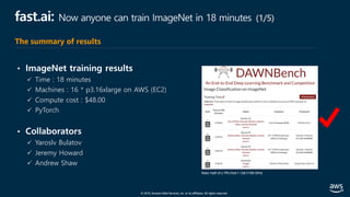© 2019, Amazon Web Services, Inc. or its affiliates. All rights reserved.
fast.ai: Now anyone can train ImageNet in 18 minutes (1/5)
• ImageNet training results
ü Time : 18 minutes
ü Machines : 16 * p3.16xlarge on AWS (EC2)
ü Compute cost : $48.00
ü PyTorch
• Collaborators
ü Yaroslv Bulatov
ü Jeremy Howard
ü Andrew Shaw
The summary of results
 