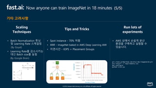 © 2019, Amazon Web Services, Inc. or its affiliates. All rights reserved.
fast.ai: Now anyone can train ImageNet in 18 minutes (5/5)
Tips and Tricks
Run lots of
experiments
• Batch Normalization 튜닝
및 Learning Rate 스케일링
(By Goyal)
• Learning Rate를 감소시키는
대신 Batch size를 늘림
(By Google Brain)
• Spot instance - 70% 저렴
• AMI - ImageNet baked in AWS Deep Learning AMI
• 지연시간 - IOPS + Placement Groups
• AWS 상에서 손쉽게 분산
환경을 구축하고 실험할 수
있습니다.
Scaling
Techniques
Number of steps
Images/sec
S3
AMI
Io2 volume
P3 instance
10k IOPS
git clone git@github.com:diux-dev/imagenet18.git
pip install -r requirements.txt
aws configure
python train.py
기타 고려사항
 
