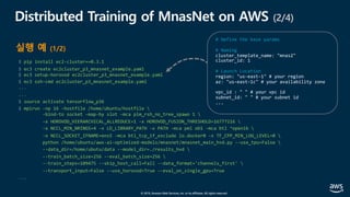 © 2019, Amazon Web Services, Inc. or its affiliates. All rights reserved.
$ pip install ec2-cluster==0.3.1
$ ec3 create ec2cluster_p3_mnasnet_example.yaml
$ ec3 setup-horovod ec2cluster_p3_mnasnet_example.yaml
$ ec3 ssh-cmd ec2cluster_p3_mnasnet_example.yaml
...
...
$ source activate tensorflow_p36
$ mpirun -np 16 -hostfile /home/ubuntu/hostfile 
-bind-to socket -map-by slot -mca plm_rsh_no_tree_spawn 1 
-x HOROVOD_HIERARCHICAL_ALLREDUCE=1 -x HOROVOD_FUSION_THRESHOLD=16777216 
-x NCCL_MIN_NRINGS=4 -x LD_LIBRARY_PATH -x PATH -mca pml ob1 -mca btl ^openib 
-x NCCL_SOCKET_IFNAME=ens5 -mca btl_tcp_if_exclude lo.docker0 -x TF_CPP_MIN_LOG_LEVEL=0 
python /home/ubuntu/aws-ai-optimized-models/mnasnet/mnasnet_main_hvd.py --use_tpu=False 
--data_dir=/home/ubutu/data --model_dir=./results_hvd 
--train_batch_size=256 --eval_batch_size=256 
--train_steps=109475 --skip_host_call=Fall --data_format='channels_first' 
--transport_input=False --use_horovod=True --eval_on_single_gpu=True
...
Distributed Training of MnasNet on AWS (2/4)
실행 예 (1/2)
# Define the base params
# Naming
# Launch Location
 