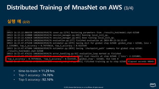 © 2019, Amazon Web Services, Inc. or its affiliates. All rights reserved.
Distributed Training of MnasNet on AWS (3/4)
...
I0923 16:15:22.086650 140202663954176 saver.py:1276] Restoring parameters from ./results_hvd/model.ckpt-62560
I0923 16:15:22.418808 140202663954176 session_manager.py:491] Running local_init_op.
I0923 16:15:22.426828 140202663954176 session_manager.py:493] Done running local_init_op.
I0923 16:15:47.475176 140202663954176 evaluation.py:277] Finished evaluation at 2019-09-23-16:15:47
I0923 16:15:47.475430 140202663954176 estimator.py:1979] Saving dict for global step 62560: global_step = 62560, loss =
2.1191003, top_1_accuracy = 0.74759614, top_5_accuracy = 0.9215545
I0923 16:15:47.475846 140202663954176 estimator.py:2039] Saving 'checkpoint_path' summary for global step 62560:
./results_hvd/model.ckpt-62560
I0923 16:15:47.476232 140202663954176 error_handling.py:93] evaluation_loop marked as finished
I0923 16:15:47.476345 140202663954176 mnasnet_main_hvd.py:1041] Eval results at step 62560: {'loss': 2.1191003,
'top_1_accuracy': 0.74759614, 'top_5_accuracy': 0.9215545, 'global_step': 62560}. Hvd rank 0
I0923 16:15:47.476416 140202663954176 mnasnet_main_hvd.py:1051] Finished training up to step 62560. Elapsed seconds 40649.
실행 예 (2/2)
• time-to-train: ≈ 11.29 hrs
• Top-1 accuracy : 74.76%
• Top-5 accuracy : 92.16%
 