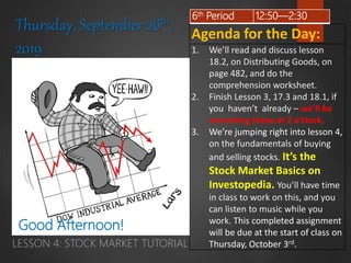 LESSON 4: STOCK MARKET TUTORIAL
Agenda for the Day:
1. We’ll read and discuss lesson
18.2, on Distributing Goods, on
page 482, and do the
comprehension worksheet.
2. Finish Lesson 3, 17.3 and 18.1, if
you haven’t already – we’ll be
correcting these at 2 o’clock.
3. We’re jumping right into lesson 4,
on the fundamentals of buying
and selling stocks. It’s the
Stock Market Basics on
Investopedia. You’ll have time
in class to work on this, and you
can listen to music while you
work. This completed assignment
will be due at the start of class on
Thursday, October 3rd.
6th Period 12:50—2:30
Thursday, September 26th,
2019
Good Afternoon!
 