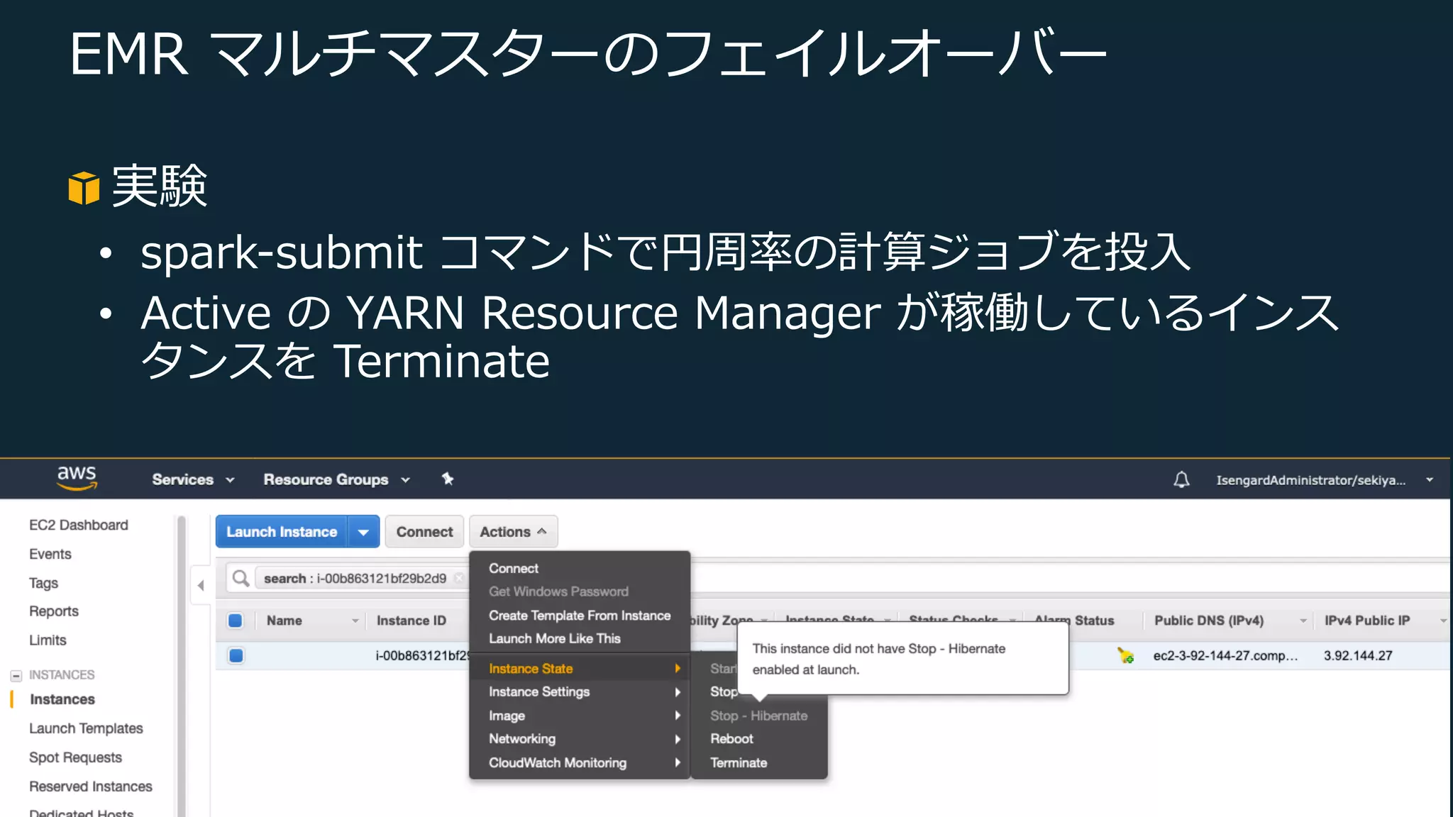 © 2019, Amazon Web Services, Inc. or its Affiliates. All rights reserved.
EMR マルチマスターのフェイルオーバー
実験
• spark-submit コマンドで円周率の計算ジョブを投⼊
• Active の YARN Resource Manager が稼働しているインス
タンスを Terminate
 