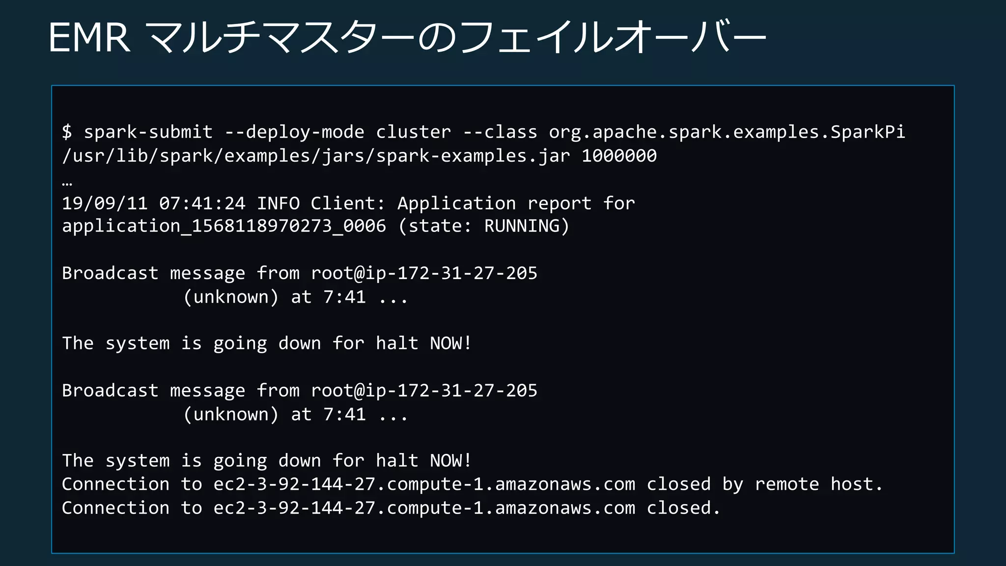 © 2019, Amazon Web Services, Inc. or its Affiliates. All rights reserved.
EMR マルチマスターのフェイルオーバー
$ spark-submit --deploy-mode cluster --class org.apache.spark.examples.SparkPi
/usr/lib/spark/examples/jars/spark-examples.jar 1000000
…
19/09/11 07:41:24 INFO Client: Application report for
application_1568118970273_0006 (state: RUNNING)
Broadcast message from root@ip-172-31-27-205
(unknown) at 7:41 ...
The system is going down for halt NOW!
Broadcast message from root@ip-172-31-27-205
(unknown) at 7:41 ...
The system is going down for halt NOW!
Connection to ec2-3-92-144-27.compute-1.amazonaws.com closed by remote host.
Connection to ec2-3-92-144-27.compute-1.amazonaws.com closed.
 