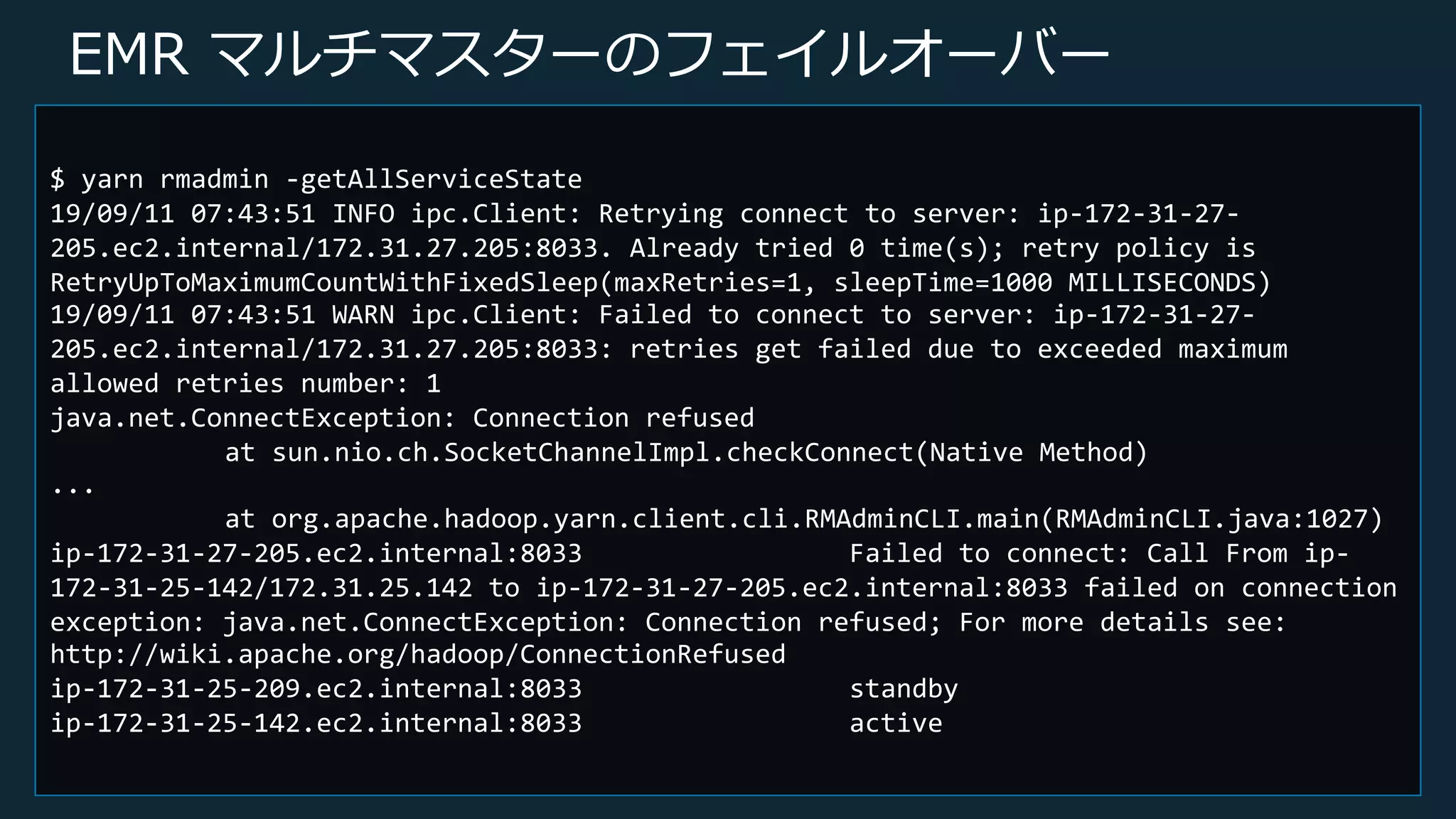 © 2019, Amazon Web Services, Inc. or its Affiliates. All rights reserved.
EMR マルチマスターのフェイルオーバー
$ yarn rmadmin -getAllServiceState
19/09/11 07:43:51 INFO ipc.Client: Retrying connect to server: ip-172-31-27-
205.ec2.internal/172.31.27.205:8033. Already tried 0 time(s); retry policy is
RetryUpToMaximumCountWithFixedSleep(maxRetries=1, sleepTime=1000 MILLISECONDS)
19/09/11 07:43:51 WARN ipc.Client: Failed to connect to server: ip-172-31-27-
205.ec2.internal/172.31.27.205:8033: retries get failed due to exceeded maximum
allowed retries number: 1
java.net.ConnectException: Connection refused
at sun.nio.ch.SocketChannelImpl.checkConnect(Native Method)
...
at org.apache.hadoop.yarn.client.cli.RMAdminCLI.main(RMAdminCLI.java:1027)
ip-172-31-27-205.ec2.internal:8033 Failed to connect: Call From ip-
172-31-25-142/172.31.25.142 to ip-172-31-27-205.ec2.internal:8033 failed on connection
exception: java.net.ConnectException: Connection refused; For more details see:
http://wiki.apache.org/hadoop/ConnectionRefused
ip-172-31-25-209.ec2.internal:8033 standby
ip-172-31-25-142.ec2.internal:8033 active
 
