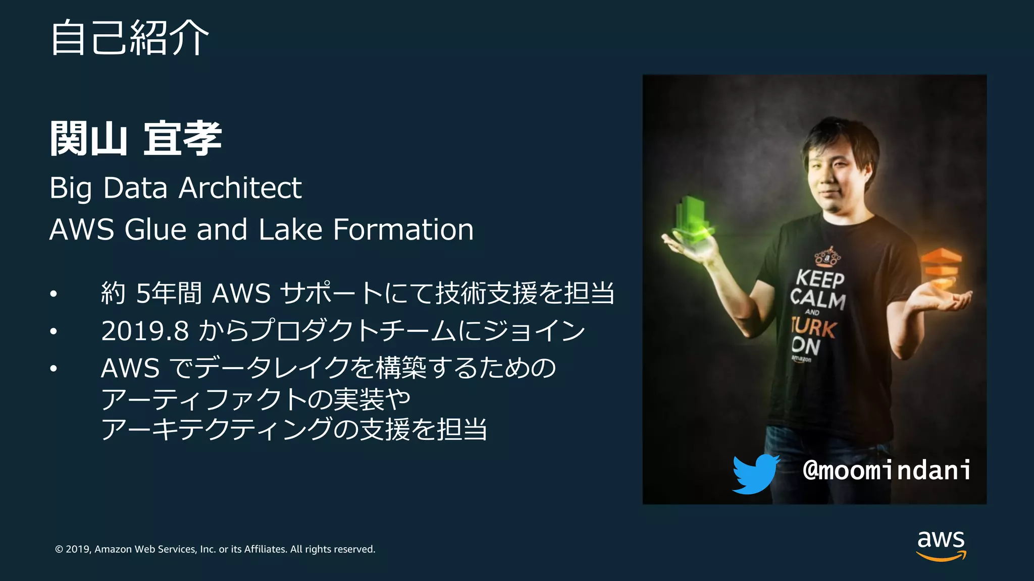 © 2019, Amazon Web Services, Inc. or its Affiliates. All rights reserved.
⾃⼰紹介
関⼭ 宜孝
Big Data Architect
AWS Glue and Lake Formation
• 約 5年間 AWS サポートにて技術⽀援を担当
• 2019.8 からプロダクトチームにジョイン
• AWS でデータレイクを構築するための
アーティファクトの実装や
アーキテクティングの⽀援を担当
@moomindani
 