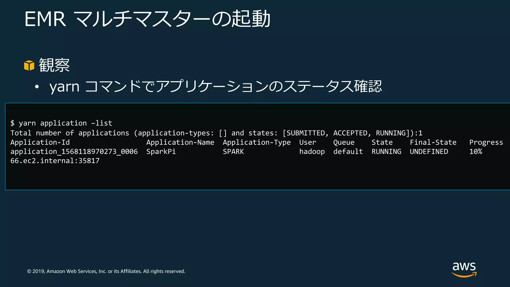 © 2019, Amazon Web Services, Inc. or its Affiliates. All rights reserved.
EMR マルチマスターの起動
観察
• yarn コマンドでアプリケーションのステータス確認
$ yarn application –list
Total number of applications (application-types: [] and states: [SUBMITTED, ACCEPTED, RUNNING]):1
Application-Id Application-Name Application-Type User Queue State Final-State Progress
application_1568118970273_0006 SparkPi SPARK hadoop default RUNNING UNDEFINED 10%
66.ec2.internal:35817
 