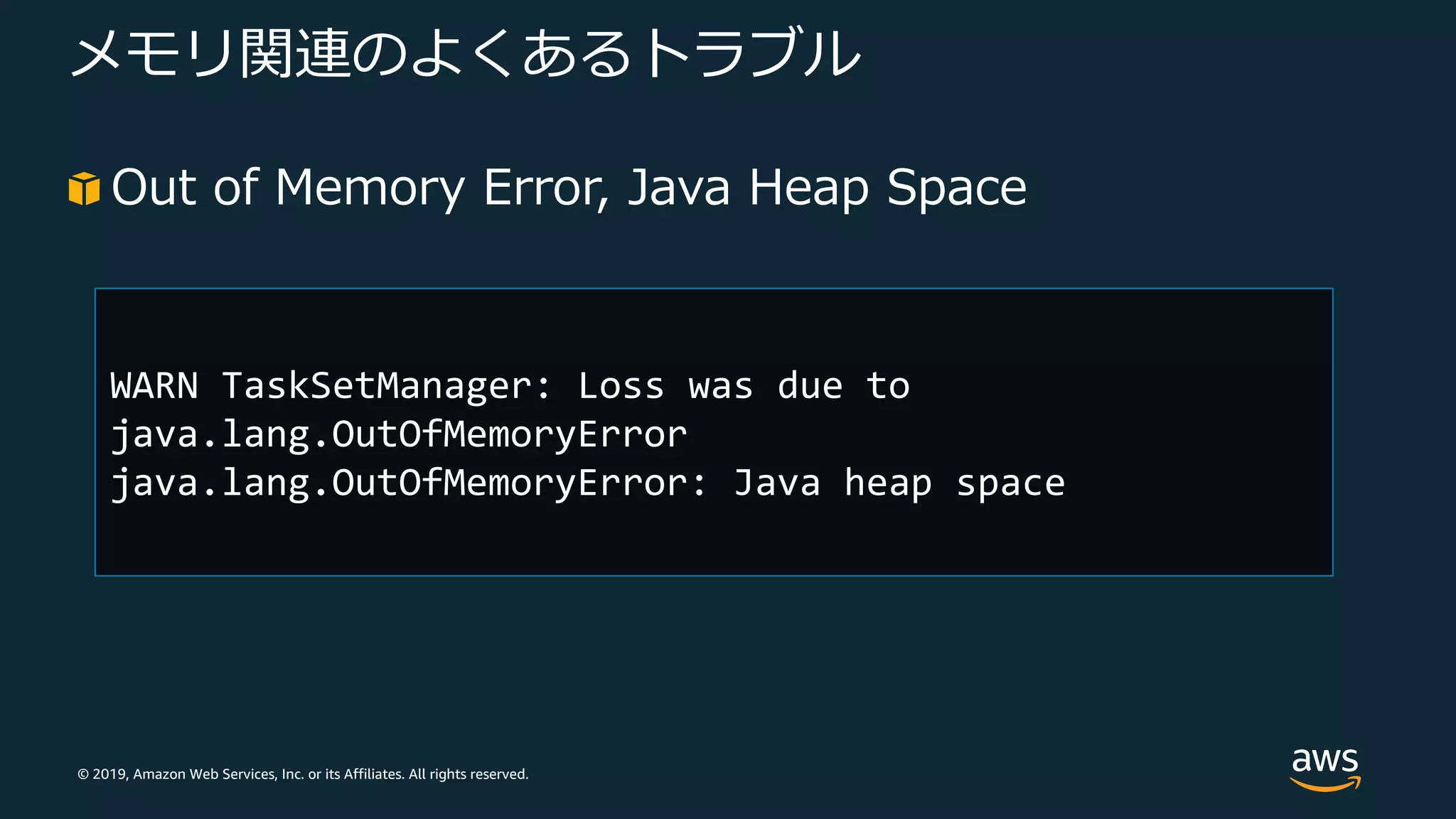 © 2019, Amazon Web Services, Inc. or its Affiliates. All rights reserved.
メモリ関連のよくあるトラブル
Out of Memory Error, Java Heap Space
WARN TaskSetManager: Loss was due to
java.lang.OutOfMemoryError
java.lang.OutOfMemoryError: Java heap space
 