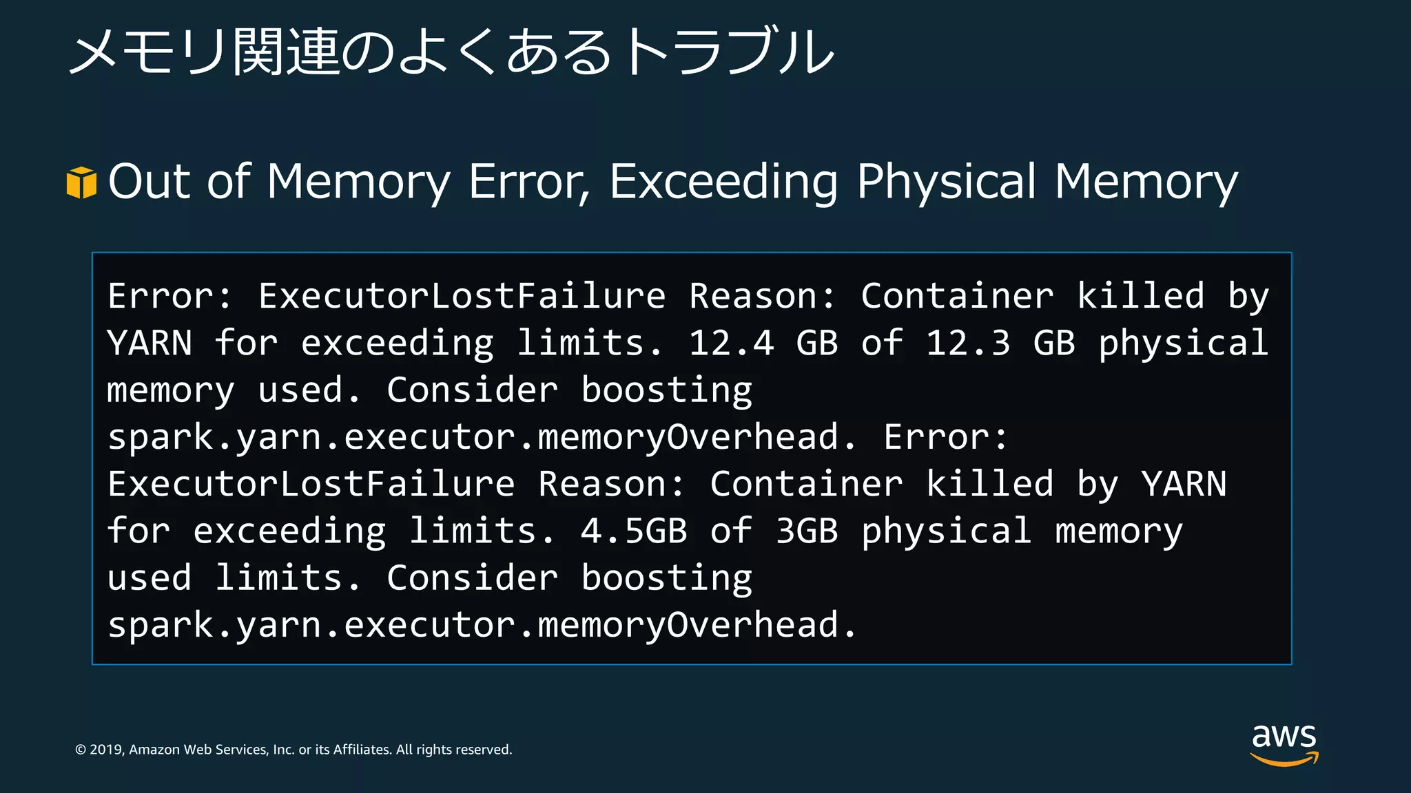 © 2019, Amazon Web Services, Inc. or its Affiliates. All rights reserved.
メモリ関連のよくあるトラブル
Out of Memory Error, Exceeding Physical Memory
Error: ExecutorLostFailure Reason: Container killed by
YARN for exceeding limits. 12.4 GB of 12.3 GB physical
memory used. Consider boosting
spark.yarn.executor.memoryOverhead. Error:
ExecutorLostFailure Reason: Container killed by YARN
for exceeding limits. 4.5GB of 3GB physical memory
used limits. Consider boosting
spark.yarn.executor.memoryOverhead.
 