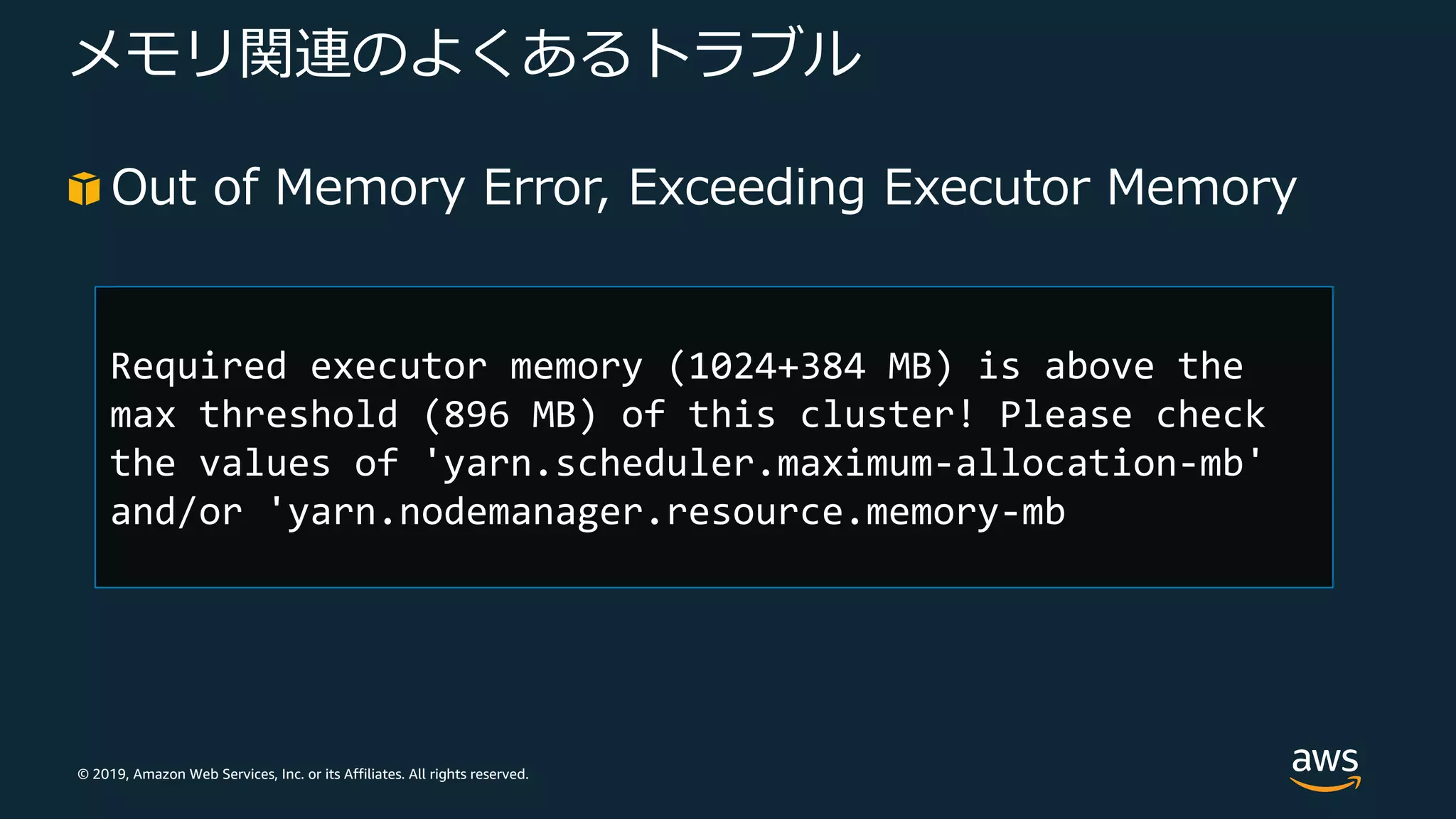 © 2019, Amazon Web Services, Inc. or its Affiliates. All rights reserved.
メモリ関連のよくあるトラブル
Out of Memory Error, Exceeding Executor Memory
Required executor memory (1024+384 MB) is above the
max threshold (896 MB) of this cluster! Please check
the values of 'yarn.scheduler.maximum-allocation-mb'
and/or 'yarn.nodemanager.resource.memory-mb
 