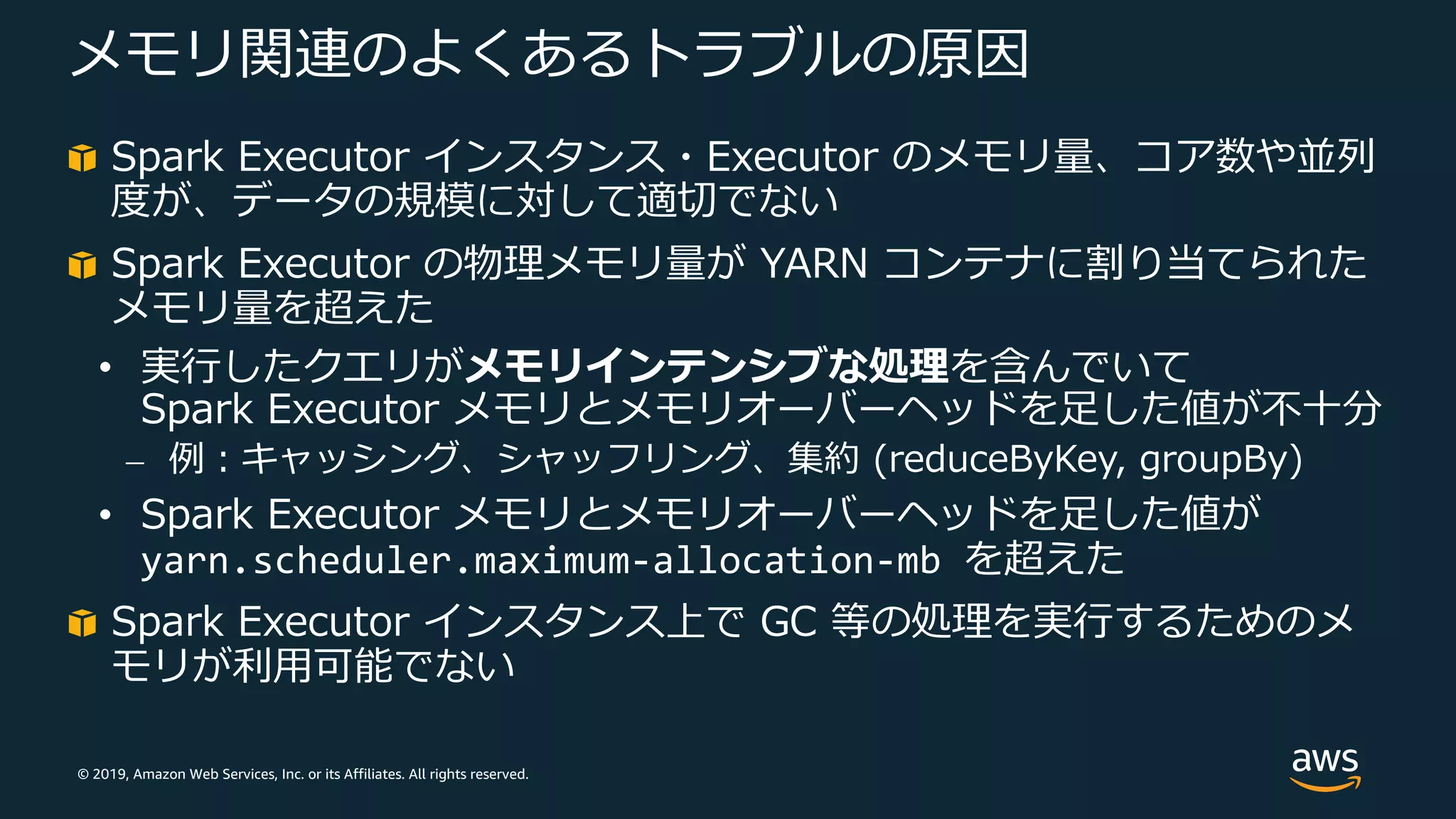 © 2019, Amazon Web Services, Inc. or its Affiliates. All rights reserved.
メモリ関連のよくあるトラブルの原因
Spark Executor インスタンス・Executor のメモリ量、コア数や並列
度が、データの規模に対して適切でない
Spark Executor の物理メモリ量が YARN コンテナに割り当てられた
メモリ量を超えた
• 実⾏したクエリがメモリインテンシブな処理を含んでいて
Spark Executor メモリとメモリオーバーヘッドを⾜した値が不⼗分
⎼ 例︓キャッシング、シャッフリング、集約 (reduceByKey, groupBy)
• Spark Executor メモリとメモリオーバーヘッドを⾜した値が
yarn.scheduler.maximum-allocation-mb を超えた
Spark Executor インスタンス上で GC 等の処理を実⾏するためのメ
モリが利⽤可能でない
 