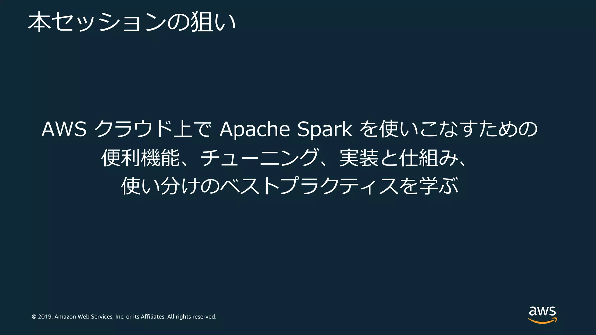 © 2019, Amazon Web Services, Inc. or its Affiliates. All rights reserved.
本セッションの狙い
AWS クラウド上で Apache Spark を使いこなすための
便利機能、チューニング、実装と仕組み、
使い分けのベストプラクティスを学ぶ
 