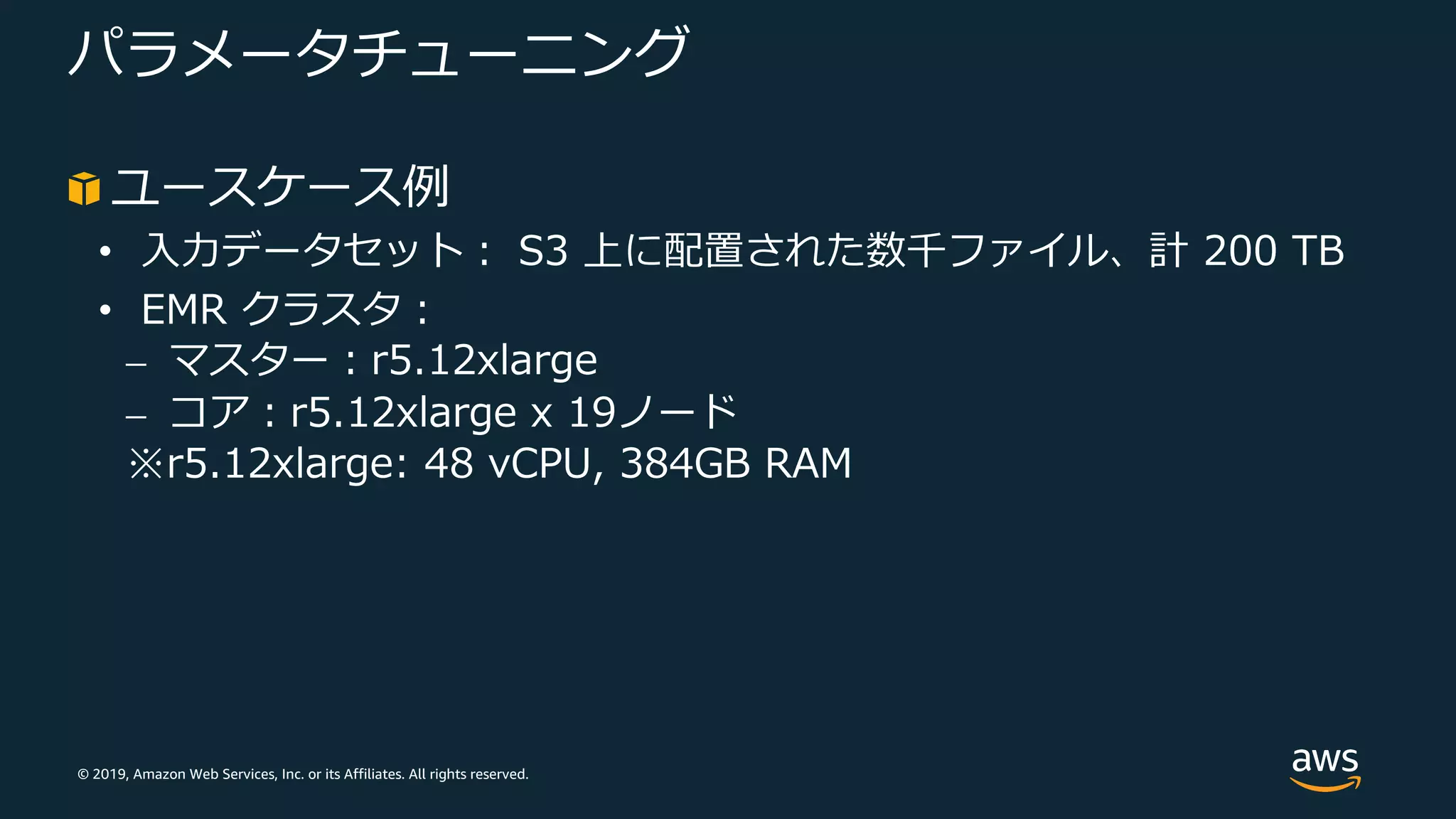© 2019, Amazon Web Services, Inc. or its Affiliates. All rights reserved.
パラメータチューニング
ユースケース例
• ⼊⼒データセット︓ S3 上に配置された数千ファイル、計 200 TB
• EMR クラスタ︓
⎼ マスター︓r5.12xlarge
⎼ コア︓r5.12xlarge x 19ノード
※r5.12xlarge: 48 vCPU, 384GB RAM
 