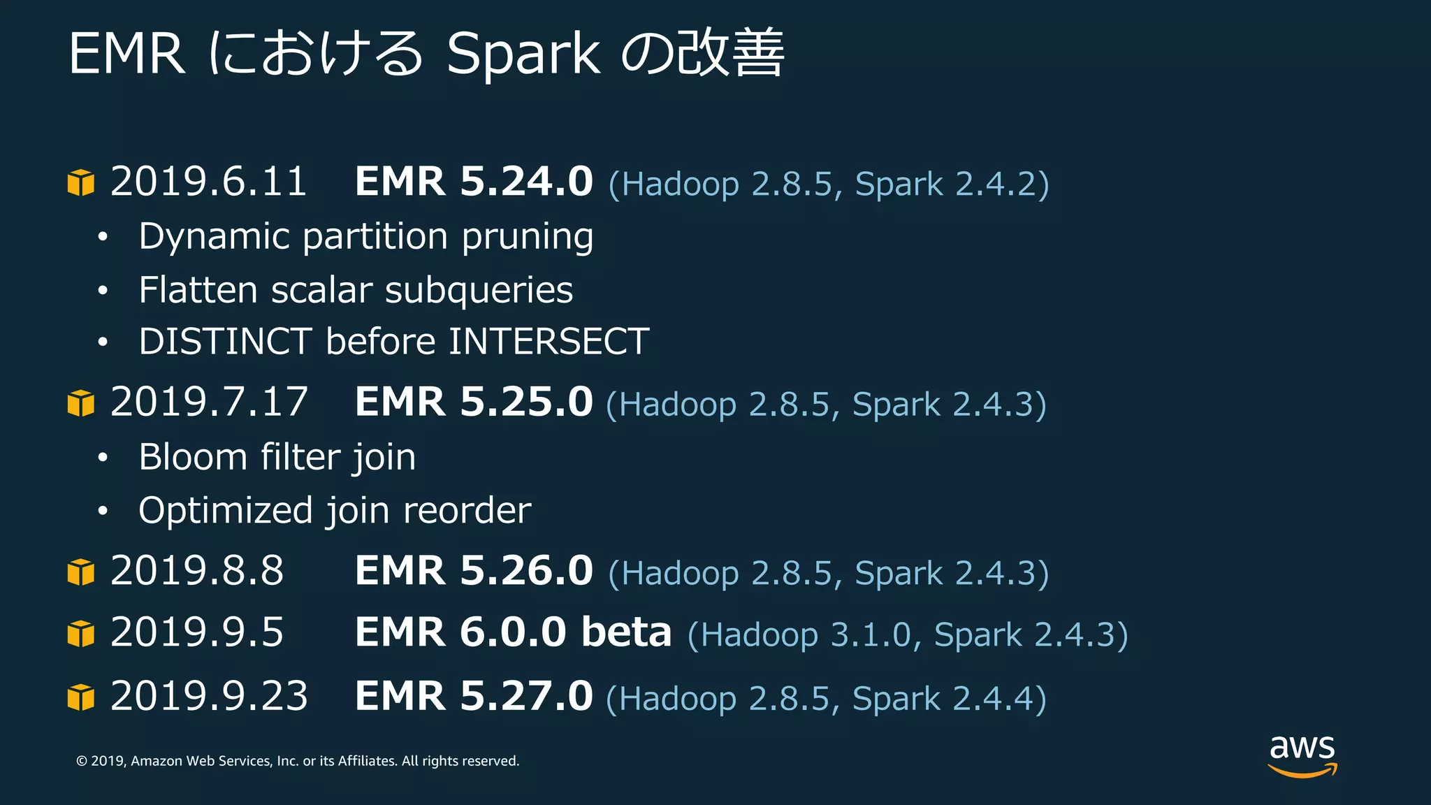 © 2019, Amazon Web Services, Inc. or its Affiliates. All rights reserved.
EMR における Spark の改善
2019.6.11 EMR 5.24.0 (Hadoop 2.8.5, Spark 2.4.2)
• Dynamic partition pruning
• Flatten scalar subqueries
• DISTINCT before INTERSECT
2019.7.17 EMR 5.25.0 (Hadoop 2.8.5, Spark 2.4.3)
• Bloom filter join
• Optimized join reorder
2019.8.8 EMR 5.26.0 (Hadoop 2.8.5, Spark 2.4.3)
2019.9.5 EMR 6.0.0 beta (Hadoop 3.1.0, Spark 2.4.3)
2019.9.23 EMR 5.27.0 (Hadoop 2.8.5, Spark 2.4.4)
 
