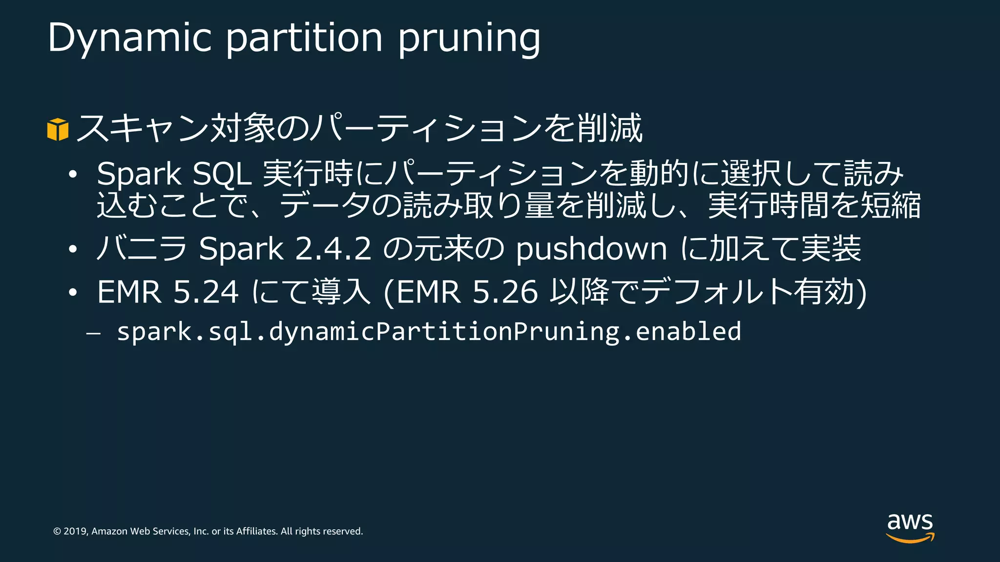 © 2019, Amazon Web Services, Inc. or its Affiliates. All rights reserved.
Dynamic partition pruning
スキャン対象のパーティションを削減
• Spark SQL 実⾏時にパーティションを動的に選択して読み
込むことで、データの読み取り量を削減し、実⾏時間を短縮
• バニラ Spark 2.4.2 の元来の pushdown に加えて実装
• EMR 5.24 にて導⼊ (EMR 5.26 以降でデフォルト有効)
⎼ spark.sql.dynamicPartitionPruning.enabled
 