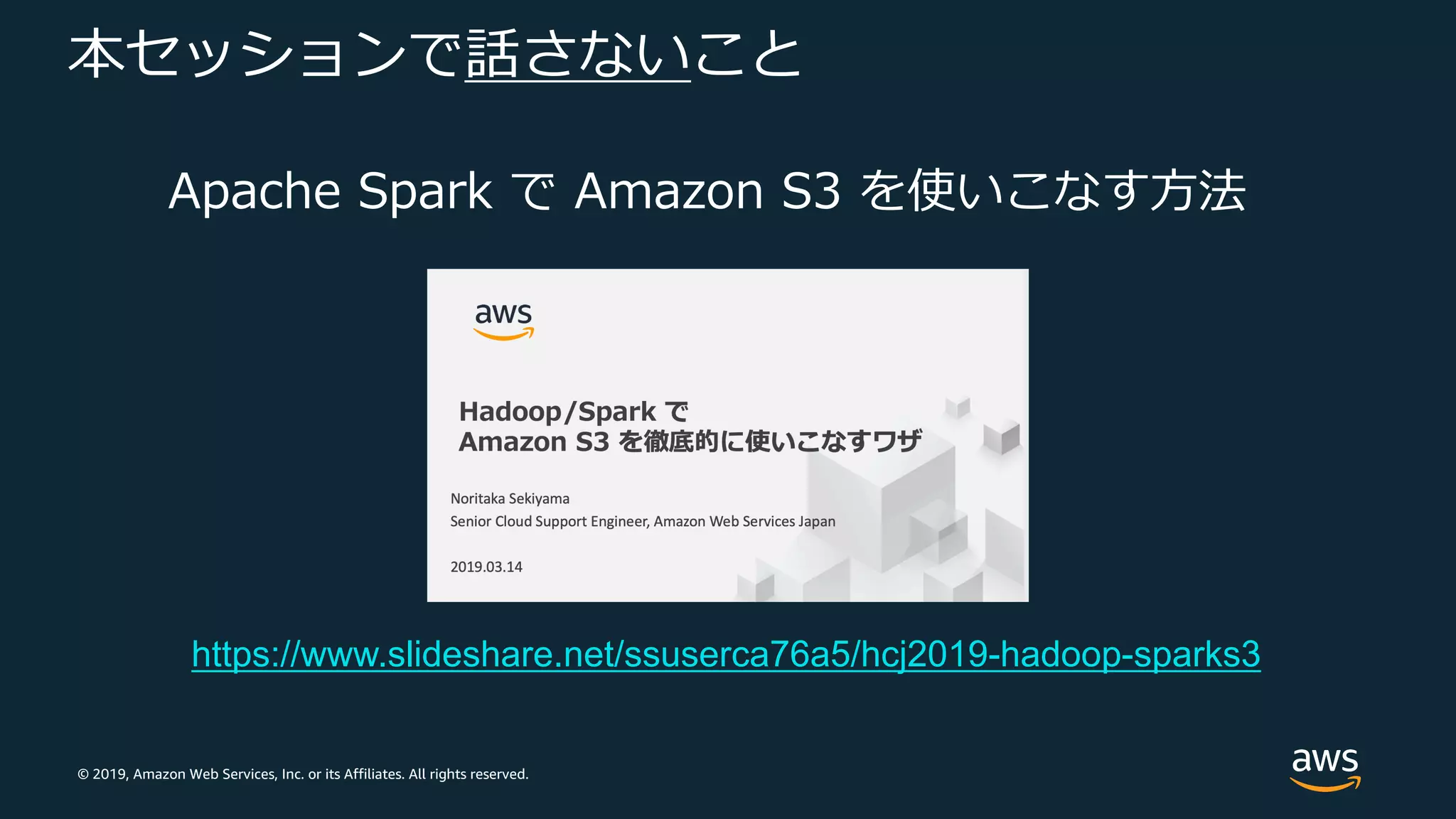 © 2019, Amazon Web Services, Inc. or its Affiliates. All rights reserved.
本セッションで話さないこと
Apache Spark で Amazon S3 を使いこなす⽅法
https://www.slideshare.net/ssuserca76a5/hcj2019-hadoop-sparks3
 