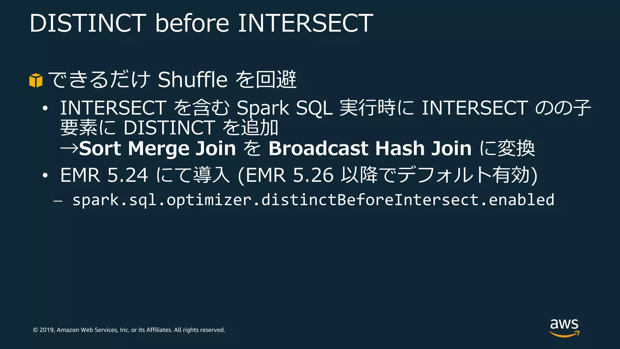 © 2019, Amazon Web Services, Inc. or its Affiliates. All rights reserved.
DISTINCT before INTERSECT
できるだけ Shuffle を回避
• INTERSECT を含む Spark SQL 実⾏時に INTERSECT のの⼦
要素に DISTINCT を追加
→Sort Merge Join を Broadcast Hash Join に変換
• EMR 5.24 にて導⼊ (EMR 5.26 以降でデフォルト有効)
⎼ spark.sql.optimizer.distinctBeforeIntersect.enabled
 