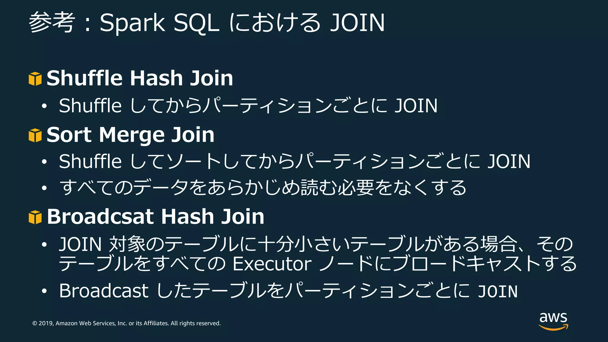 © 2019, Amazon Web Services, Inc. or its Affiliates. All rights reserved.
参考︓Spark SQL における JOIN
Shuffle Hash Join
• Shuffle してからパーティションごとに JOIN
Sort Merge Join
• Shuffle してソートしてからパーティションごとに JOIN
• すべてのデータをあらかじめ読む必要をなくする
Broadcsat Hash Join
• JOIN 対象のテーブルに⼗分⼩さいテーブルがある場合、その
テーブルをすべての Executor ノードにブロードキャストする
• Broadcast したテーブルをパーティションごとに JOIN
 