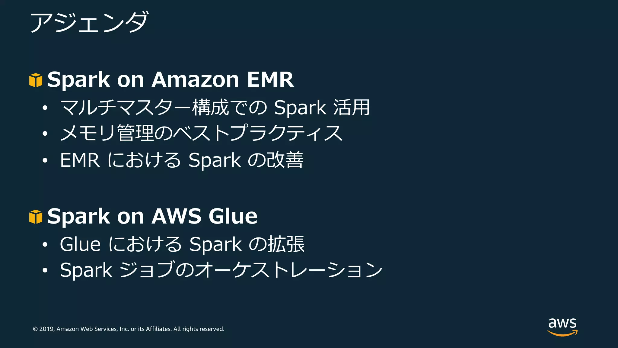 © 2019, Amazon Web Services, Inc. or its Affiliates. All rights reserved.
アジェンダ
Spark on Amazon EMR
• マルチマスター構成での Spark 活⽤
• メモリ管理のベストプラクティス
• EMR における Spark の改善
Spark on AWS Glue
• Glue における Spark の拡張
• Spark ジョブのオーケストレーション
 