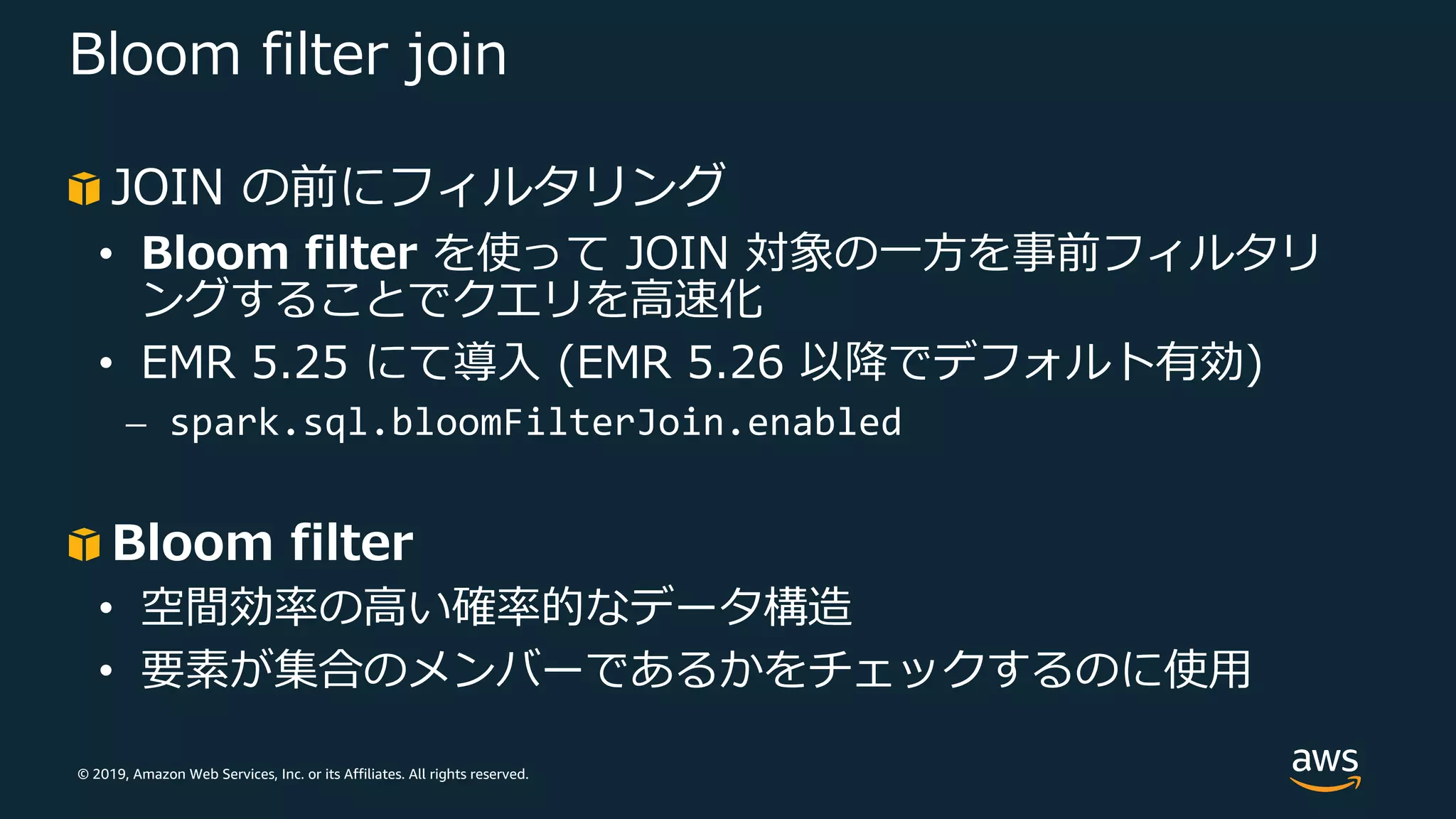 © 2019, Amazon Web Services, Inc. or its Affiliates. All rights reserved.
Bloom filter join
JOIN の前にフィルタリング
• Bloom filter を使って JOIN 対象の⼀⽅を事前フィルタリ
ングすることでクエリを⾼速化
• EMR 5.25 にて導⼊ (EMR 5.26 以降でデフォルト有効)
⎼ spark.sql.bloomFilterJoin.enabled
Bloom filter
• 空間効率の⾼い確率的なデータ構造
• 要素が集合のメンバーであるかをチェックするのに使⽤
 